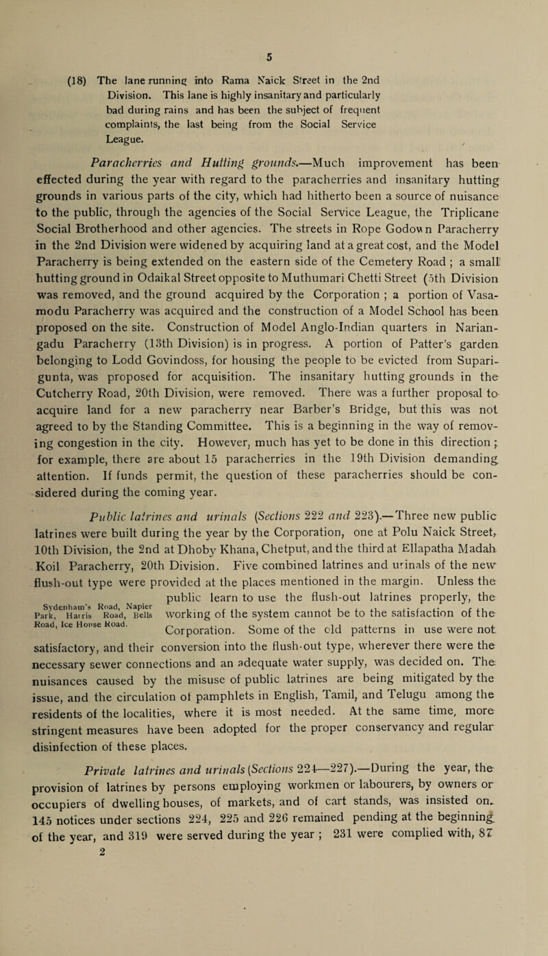 (18) The lane running into Rama Naick Street in the 2nd Division. This lane is highly insanitary and particularly bad during rains and has been the subject of frequent complaints, the last being from the Social Service League. Parcicherries and Hutting grounds.—Much improvement has been effected during the year with regard to the paracherries and insanitary hutting grounds in various parts of the city, which had hitherto been a source of nuisance to the public, through the agencies of the Social Service League, the Triplicane Social Brotherhood and other agencies. The streets in Rope Godov n Paracherry in the 2nd Division were widened by acquiring land at a great cost, and the Model Paracherry is being extended on the eastern side of the Cemetery Road ; a small! hutting ground in Odaikal Street opposite to Muthumari Chetti Street (oth Division was removed, and the ground acquired by the Corporation ; a portion of Vasa- raodu Paracherry was acquired and the construction of a Model School has been proposed on the site. Construction of Model Anglo-Indian quarters in Narian- gadu Paracherry (13th Division) is in progress. A portion of Patter's garden belonging to Lodd Govindoss, for housing the people to be evicted from Supari- gunta, was proposed for acquisition. The insanitary hutting grounds in the Cutcherry Road, 20th Division, were removed. There was a further proposal to acquire land for a new paracherry near Barber’s Bridge, but this was not agreed to by the Standing Committee. This is a beginning in the way of remov¬ ing congestion in the city. However, much has yet to be done in this direction ; for example, there are about 15 paracherries in the 19th Division demanding, attention. If funds permit, the question of these paracherries should be con¬ sidered during the coming year. Public latrines and urinals (Sections 222 and 223).— Three new public latrines were built during the year by the Corporation, one at Polu Naick Street, 10th Division, the 2nd atDhoby Khana, Chetput, and the third at Ellapatha Madah Koil Paracherry, 20th Division. Five combined latrines and urinals of the new flush-out type were provided at the places mentioned in the margin. Unless the public learn to use the flush-out latrines properly, the ParkfeiHairis RRoad,NBens working of the system cannot be to the satisfaction of the Road, ice House Koad. Corporation. Some of the old patterns in use were not satisfactory, and their conversion into the flush-out type, wherever there were the necessary sewer connections and an adequate water supply, was decided on. T. he nuisances caused by the misuse of public latrines are being mitigated by the issue, and the circulation of pamphlets in English, Tamil, and Telugu among the residents of the localities, where it is most needed. At the same time, more stringent measures have been adopted for the proper conservancy and regular disinfection of these places. Private latrines and urinals (Sections 224—227).—During the year, the provision of latrines by persons employing workmen or labourers, by owners or occupiers of dwelling houses, of markets, and of cart stands, was insisted on„ 145 notices under sections 224, 225 and 226 remained pending at the beginning of the year, and 319 were served during the year ; 231 weie complied with, 8^ 2
