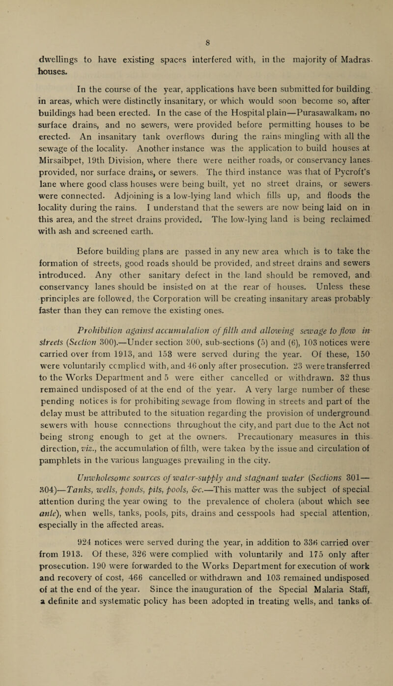 dwellings to have existing spaces interfered with, in the majority of Madras houses. In the course of the year, applications have been submitted for building in areas, which were distinctly insanitary, or which would soon become so, after buildings had been erected. In the case of the Hospital plain—Purasawalkam, no surface drains, and no sewers, were provided before permitting houses to be erected. An insanitary tank overflows during the rains mingling with all the sewage of the locality. Another instance was the application to build houses at Mirsaibpet, 19th Division, where there were neither roads, or conservancy lanes provided, nor surface drains, or sewers. The third instance was that of Pycroft’s lane where good class houses were being built, yet no street drains, or sewers were connected. Adjoining is a low-lying land which fills up, and floods the locality during the rains. I understand that the sewers are now being laid on in this area, and the street drains provided. The low-lying land is being reclaimed with ash and screened earth. Before building plans are passed in any new area which is to take the formation of streets, good roads should be provided, and street drains and sewers introduced. Any other sanitary defect in the land should be removed, and conservancy lanes should be insisted on at the rear of houses. Unless these principles are followed, the Corporation will be creating insanitary areas probably faster than they can remove the existing ones. Prohibition against accumulation of filth and allowing sewage to flow in streets (Section 300).—Under section 300, sub-sections (5) and (6), 103 notices were carried over from 1913, and 153 were served during the year. Of these, 150 were voluntarily complied with, and 46 only after prosecution. 23 were transferred to the Works Department and 5 were either cancelled or withdrawn. 32 thus remained undisposed of at the end of the year. A very large number of these pending notices is for prohibiting sewage from flowing in streets and part of the delay must be attributed to the situation regarding the provision of underground sewers with house connections throughout the city, and part due to the Act not being strong enough to get at the owners. Precautionary measures in this direction, viz., the accumulation of filth, were taken by the issue and circulation of pamphlets in the various languages prevailing in the city. Unwholesome sources of water-supply and stagnant water (Sections 301— 304)—Tanks, wells, ponds, pits, pools, &c.—This matter was the subject of special attention during the year owing to the prevalence of cholera (about which see ante), when wells, tanks, pools, pits, drains and cesspools had special attention, especially in the affected areas. 924 notices were served during the year, in addition to 336 carried over from 1913. Of these, 326 were complied with voluntarily and 175 only after prosecution. 190 were forwarded to the Works Department for execution of work and recovery of cost, 466 cancelled or withdrawn and 103 remained undisposed of at the end of the year. Since the inauguration of the Special Malaria Staff, a definite and systematic policy has been adopted in treating wells, and tanks of
