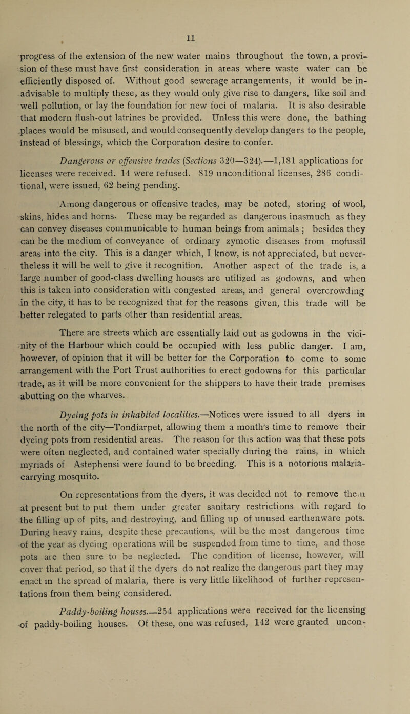 progress of the extension of the new water mains throughout the town, a provi¬ sion of these must have first consideration in areas where waste water can be efficiently disposed of. Without good sewerage arrangements, it would be in¬ advisable to multiply these, as they would only give rise to dangers, like soil and well pollution, or lay the foundation for new foci of malaria. It is also desirable that modern flush-out latrines be provided. Unless this were done, the bathing places would be misused, and would consequently develop dangers to the people, instead of blessings, which the Corporation desire to confer. Dangerous or offensive trades (Sections 320—324).—1,181 applications for licenses were received. 14 were refused. 819 unconditional licenses, 286 condi¬ tional, were issued, 62 being pending. Among dangerous or offensive trades, may be noted, storing of wool,, skins, hides and horns- These may be regarded as dangerous inasmuch as they can convey diseases communicable to human beings from animals ; besides they can be the medium of conveyance of ordinary zymotic diseases from mofussil areas into the city. This is a danger which, I know, is not appreciated, but never¬ theless it will be well to give it recognition. Another aspect of the trade is, a large number of good-class dwelling houses are utilized as godowns, and when this is taken into consideration with congested areas, and general overcrowding in the city, it has to be recognized that for the reasons given, this trade will be better relegated to parts other than residential areas. There are streets which are essentially laid out as godowns in the vici¬ nity of the Harbour which could be occupied with less public danger. I am, however, of opinion that it will be better for the Corporation to come to some arrangement with the Port Trust authorities to erect godowns for this particular trade, as it will be more convenient for the shippers to have their trade premises abutting on the wharves. Dyeing pots in inhabited localities.—Notices were issued to all dyers in the north of the city—Tondiarpet, allowing them a month's time to remove their dyeing pots from residential areas. The reason for this action was that these pots were often neglected, and contained water specially during the rains, in which myriads of Astephensi were found to be breeding. This is a notorious malaria- carrying mosquito. On representations from the dyers, it was decided not to remove theui at present but to put them under greater sanitary restrictions with regard to the filling up of pits, and destroying, and filling up of unused earthenware pots. During heavy rains, despite these precautions, will be the most dangerous time of the year as dyeing operations will be suspended from time to time, and those pots are then sure to be neglected. The condition of license, however, will cover that period, so that if the dyers do not realize the dangerous part they may enact in the spread of malaria, there is very little likelihood of further represen¬ tations from them being considered. Paddy-boiling houses_254 applications were received for the licensing •of paddy-boiling houses. Of these, one was refused, 142 were granted uncon-