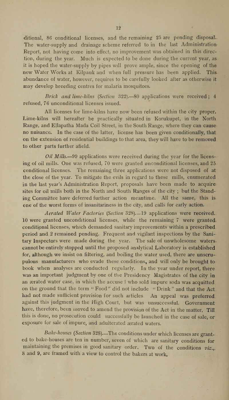 ditional, 86 conditional licenses, and the remaining 25 are pending disposal. The water-supply and drainage scheme referred to in the last Administration Report, not having come into effect, no improvement was obtained in this direc¬ tion, during the year. Much is expected to be done during the current year, as it is hoped the water-supply by pipes will prove ample, since the opening of the new Water Works at Kilpauk and when full pressure has been applied. This abundance of water, however, requires to be carefully looked after as otherwise it may develop breeding centres for malaria mosquitoes. Brick and lime-kilns [Section 822).—80 applications were received ; 4 refused, 76 unconditional licenses issued. All licenses for lime-kilns have now been refused within the city proper. Lime-kilns will hereafter be practically situated in Korukupet, in the North Range, and Ellapatha Mada Coil Street, in the South Range, where they can cause no nuisance. In the case of the latter, license has been given conditionally, that on the extension of residential buildings to that area, they will have to be removed to other parts further afield. Oil Mills.—99 applications were received during the year for the licens¬ ing of oil mills. One was refused, 70 were granted unconditional licenses, and 25 conditional licenses. The remaining three applications were not disposed of at the close of the year. To mitigate the evils in regard to these mills, enumerated in the last year’s Administration Report, proposals have been made to acquire sites for oil mills both in the North and South Ranges of the city ; but the Stand¬ ing Committee have deferred further action meantime. All the same, this is one of the worst forms of insanitariness in the city, and calls for early action. Aerated Water Factories [Section 328)_19 applications were received. 10 were granted unconditional licenses, while the remaining 7 were granted conditional licenses, which demanded sanitary improvements within a prescribed period and 2 remained pending. Frequent and vigilant inspections by the Sani¬ tary Inspectors were made during the year. The sale of unwholesome waters, cannot be entirely stopped until the proposed analytical Laboratory is established for, although we insist on filtering, and boiling the water used, there are unscru¬ pulous manufacturers who evade these conditions, and will only be brought to book when analyses are conducted regularly. In the year under report, there was an important judgment by one of the Presidency Magistrates of the city in an aerated water case, in which the accused who sold impure soda was acquitted on the ground that the term “ Food” did not include “ Drink” and that the Act had not made sufficient provision for such articles. An appeal was preferred against this judgment in the High Court, but was unsuccessful. Government have, therefore, been moved to amend the provision of the Act in the matter. Till this is done, no prosecution could successfully be launched in the case of sale, or exposure for sale of impure, and adulterated aerated waters. Bake-houses (Section 328)—The conditions under which licenses are grant¬ ed to bake-houses are ten in number, seven of which are sanitary conditions for maintaining the premises in good sanitary order. Two of the conditions vis.,. 8 and 9, are framed with a view to control the bakers at work.