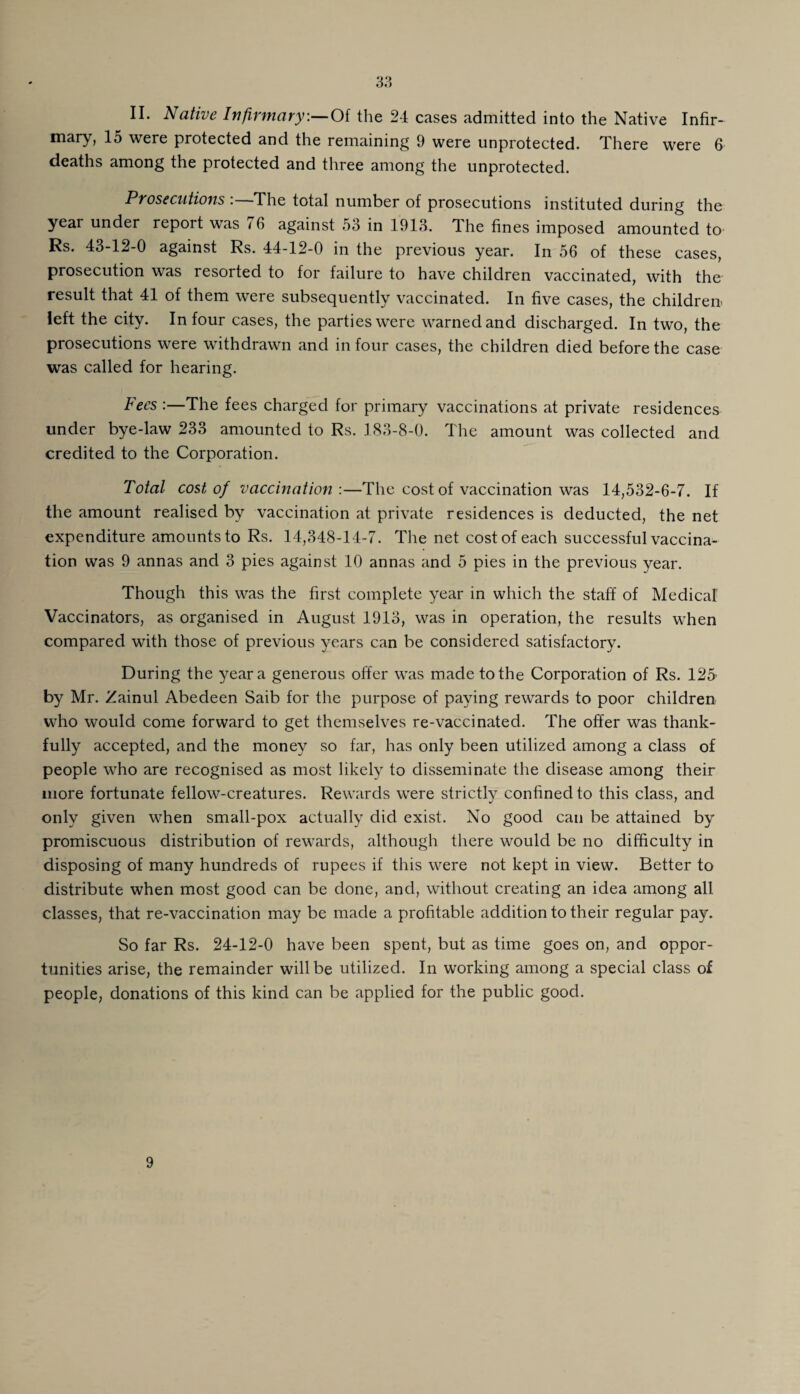 3a II. Native Infirmary.— Of the 24 cases admitted into the Native Infir¬ mary, 15 were protected and the remaining 9 were unprotected. There were 6 deaths among the protected and three among the unprotected. Prosecutions : The total number of prosecutions instituted during the year under report was 76 against 53 in 1913. The fines imposed amounted to Rs. 43-12-0 against Rs. 44-12-0 in the previous year. In 56 of these cases, prosecution was resorted to for failure to have children vaccinated, with the result that 41 of them were subsequently vaccinated. In five cases, the children left the city. In four cases, the parties were warned and discharged. In two, the prosecutions were withdrawn and in four cases, the children died before the case was called for hearing. Fees :—The fees charged for primary vaccinations at private residences under bye-law 233 amounted to Rs. 183-8-0. The amount was collected and credited to the Corporation. Total cost of vaccination :—The cost of vaccination was 14,532-6-7. If the amount realised by vaccination at private residences is deducted, the net expenditure amounts to Rs. 14,348-14-7. The net cost of each successful vaccina¬ tion was 9 annas and 3 pies against 10 annas and 5 pies in the previous year. Though this was the first complete year in which the staff of Medical Vaccinators, as organised in August 1913, was in operation, the results when compared with those of previous years can be considered satisfactory. During the year a generous offer was made to the Corporation of Rs. 125 by Mr. Zainul Abedeen Saib for the purpose of paying rewards to poor children who would come forward to get themselves re-vaccinated. The offer was thank¬ fully accepted, and the money so far, has only been utilized among a class of people who are recognised as most likely to disseminate the disease among their more fortunate fellow-creatures. Rewards were strictly confined to this class, and only given when small-pox actually did exist. No good can be attained by promiscuous distribution of rewards, although there would be no difficulty in disposing of many hundreds of rupees if this were not kept in view. Better to distribute when most good can be done, and, without creating an idea among all classes, that re-vaccination may be made a profitable addition to their regular pay. So far Rs. 24-12-0 have been spent, but as time goes on, and oppor¬ tunities arise, the remainder will be utilized. In working among a special class of people, donations of this kind can be applied for the public good. 9