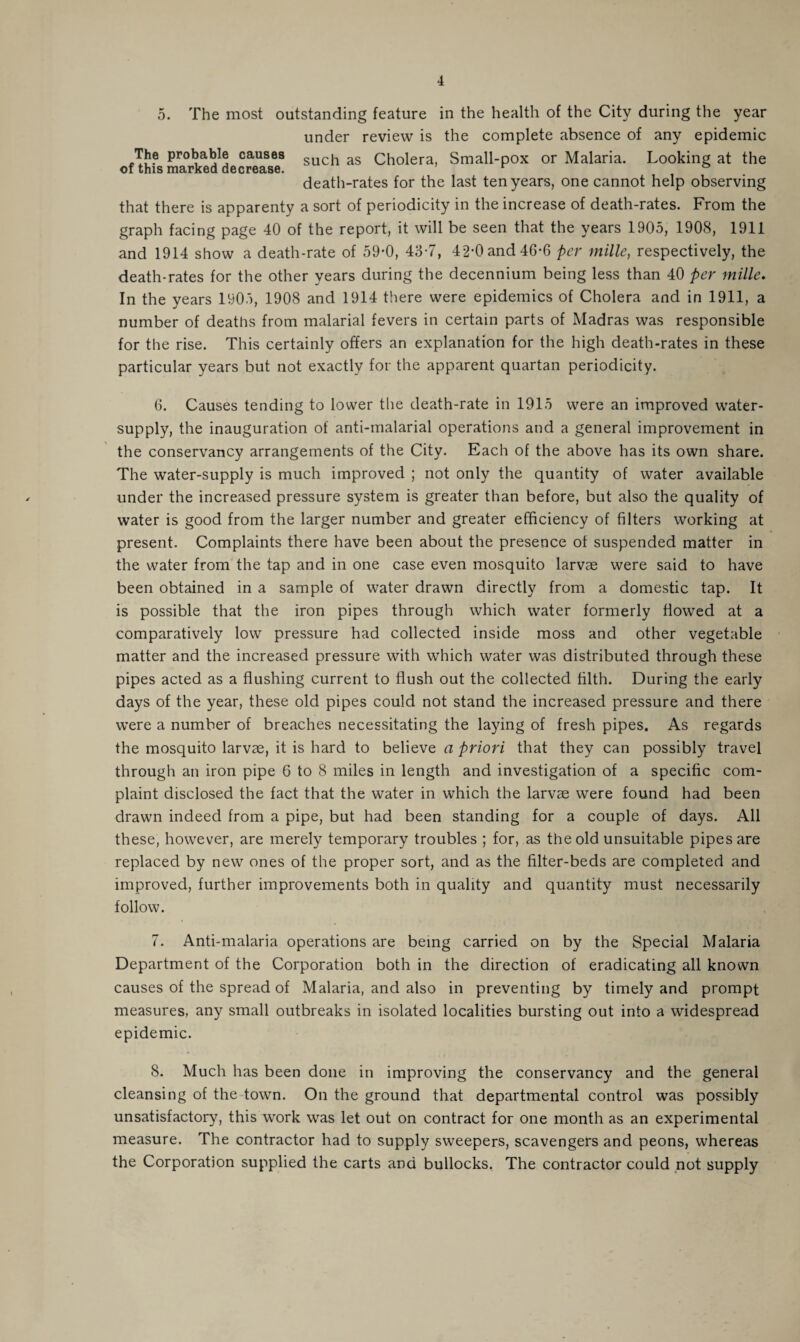 4 5. The most outstanding feature in the health of the City during the year under review is the complete absence of any epidemic The probable causes such as Cholera, Small-pox or Malaria. Looking at the of this marked decrease. r ° death-rates for the last ten years, one cannot help observing that there is apparenty a sort of periodicity in the increase of death-rates. From the graph facing page 40 of the report, it will be seen that the years 1905, 1908, 1911 and 1914 show a death-rate of 59-0, 43-7, 42’0 and 46-6 per mille, respectively, the death-rates for the other years during the decennium being less than 40 per mille. In the years 1905, 1908 and 1914 there were epidemics of Cholera and in 1911, a number of deaths from malarial fevers in certain parts of Madras was responsible for the rise. This certainly offers an explanation for the high death-rates in these particular years but not exactly for the apparent quartan periodicity. 6. Causes tending to lower the death-rate in 1915 were an improved water- supply, the inauguration of anti-malarial operations and a general improvement in the conservancy arrangements of the City. Each of the above has its own share. The water-supply is much improved ; not only the quantity of water available under the increased pressure system is greater than before, but also the quality of water is good from the larger number and greater efficiency of filters working at present. Complaints there have been about the presence of suspended matter in the water from the tap and in one case even mosquito larvae were said to have been obtained in a sample of water drawn directly from a domestic tap. It is possible that the iron pipes through which water formerly flowed at a comparatively low pressure had collected inside moss and other vegetable matter and the increased pressure with which water was distributed through these pipes acted as a flushing current to flush out the collected filth. During the early days of the year, these old pipes could not stand the increased pressure and there were a number of breaches necessitating the laying of fresh pipes. As regards the mosquito larvae, it is hard to believe a priori that they can possibly travel through an iron pipe 6 to 8 miles in length and investigation of a specific com¬ plaint disclosed the fact that the water in which the larvae were found had been drawn indeed from a pipe, but had been standing for a couple of days. All these, however, are merely temporary troubles ; for, as the old unsuitable pipes are replaced by new ones of the proper sort, and as the filter-beds are completed and improved, further improvements both in quality and quantity must necessarily follow. 7. Anti-malaria operations are being carried on by the Special Malaria Department of the Corporation both in the direction of eradicating all known causes of the spread of Malaria, and also in preventing by timely and prompt measures, any small outbreaks in isolated localities bursting out into a widespread epidemic. 8. Much has been done in improving the conservancy and the general cleansing of the town. On the ground that departmental control was possibly unsatisfactory, this work was let out on contract for one month as an experimental measure. The contractor had to supply sweepers, scavengers and peons, whereas the Corporation supplied the carts and bullocks. The contractor could not supply