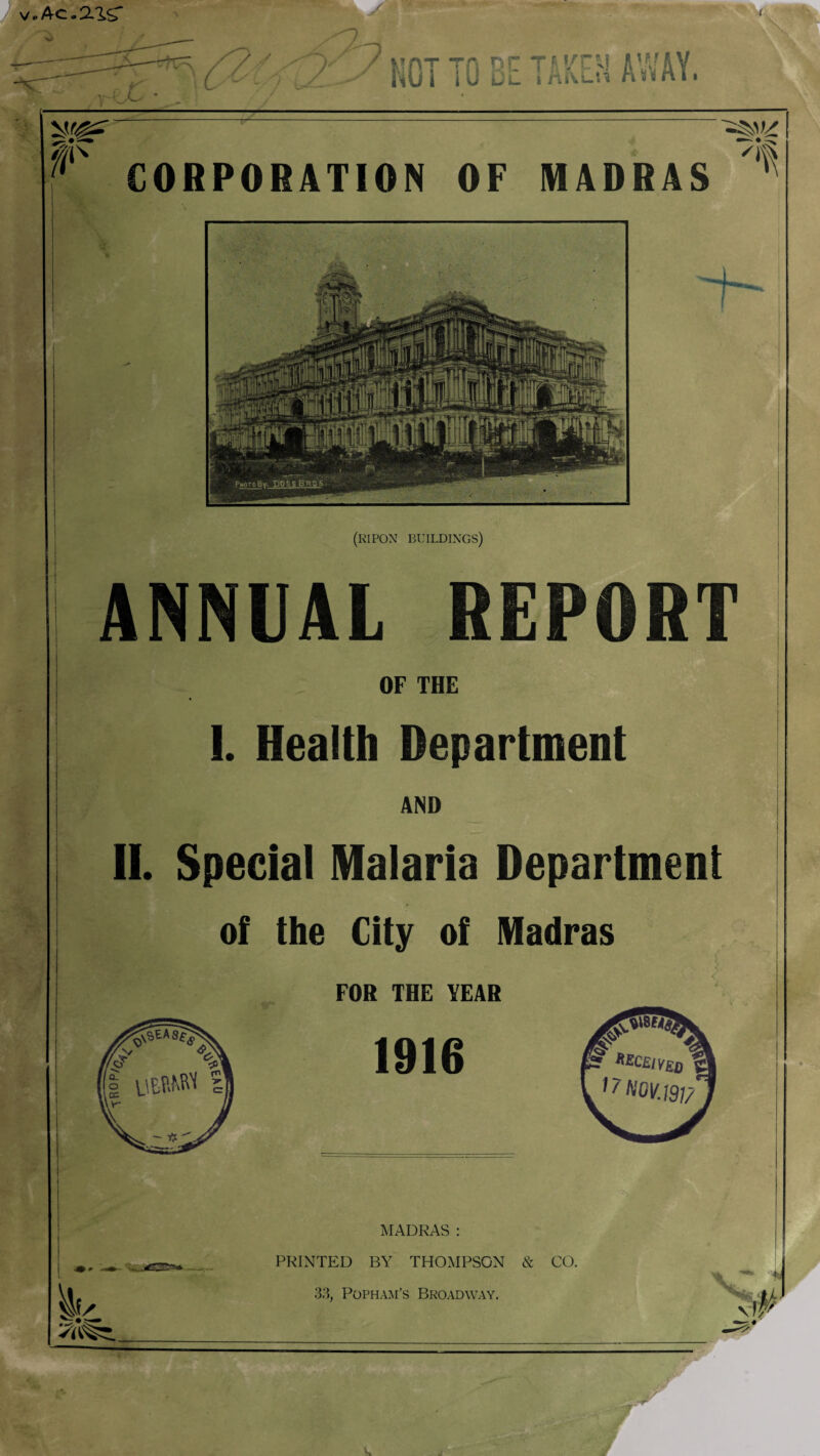 Ac.aisr / > ./M v-e£ KOI TO EE TAKEH AWAY. vsr^r CORPORATION OF MADRAS i- (ripon buildings) ANNUAL REPORT OF THE 1. Health Department AND II. Special Malaria Department of the City of Madras FOR THE YEAR 1916 MADRAS: PRINTED BY THOMPSON & CO. 33, Popham’s Broadway. \V H