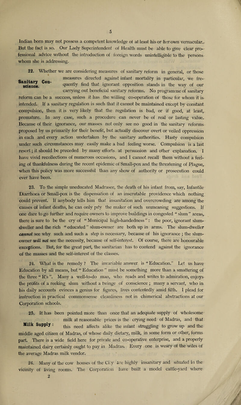 Indian born may not possess a competent knowledge ot at least his or her own vernacular.. But the fact is so. Our Lady Superintendent of Health must be able to give clear pro¬ fessional advice without the introduction of foreign words unintelligible to the persons whom she is addressing. 22. Whether we are considering measures of sanitary reform in general, or those measures directed against infant mortality in particular, we fre- science.  quently find that ignorant opposition stands in the way of our carrying out beneficial sanitary reforms. No programme of sanitary reform can be a success, unless it has the willing co-operation of those for whom it is intended. If a sanitary regulation is such that it cannot be maintained except by constant compulsion, then it is very likely that the regulation is bad, or if good, at least, premature. In any case, such a procedure can never be of real or lasting value. Because of their ignorance, our masses not only see no good in the sanitary reforms proposed by us primarily for their benefit, but actually discover overt or veiled oppression in each and every action undertaken by the sanitary authorities. Hasty compulsion under such circumstances may easily make a bad feeling worse. Compulsion is a last resort; it should be preceded by many efforts at persuasion and other explanation. I have vivid recollections of numerous occasions, and I cannot recall them without a feel¬ ing of thankfulness during the recent epidemic of Small-pox and the threatening of Plague, when this policy was more successful than any show of authority or prosecution could ever have been. 23. To the simple uneducated Madrasee, the death of his infant from, say, Infantile Diarrhoea or Small-pox is the dispensation of an inscrutable providence which nothing could prevent. If anybody tells him that insanitation and overcrowding are among the causes of infant deaths, he can only pity the maker of such unmeaning suggestions. If one dare to go further and require owners to improve buildings in congested “ slum ” areas,, there is sure to be the cry of “ Municipal high-handedness ” : the poor, ignorant slum- dweller and the rich “ educated ” slum-owner are both up in arms. The slum-dweller cannot see why such and such a step is necessary, because of his ignorance ; the slum- owner will not see the necessity, because of self-interest. Of course, there are honourable exceptions. But, for the great part, the sanitarian has to contend against the ignorance of the masses and the self-interest of the classes. 24. What is the remedy ? The invariable answer is “ Education.” Let us have Education by all means, but “ Education ” must be something more than a smattering of the three “ R’s ”. Many a well-to-do man, who reads and writes to admiration, enjoys the profits of a reeking slum without a twinge of conscience ; many a servant, who in his daily accounts evinces a genius for figures, lives contentedly amid filth. I plead for instruction in practical commonsense cleanliness not in chimerical abstractions at our Corporation schools. 25. It has been pointed more than once that an adequate supply of wholesome milk at reasonable prices is the crying need of Madras, and that Milk Supply : neecj a£fects alike the infant struggling to grow up and the middle aged citizen of Madras, of whose daily dietary, milk, in some form or other, forms part. There is a wide field here for private and co-operative enterprise, and a properly maintained dairy certainly ought to pay in Madras. Every one is weary ol the wiles of the average Madras milk vendor. 26. Many of the cow houses of the Ci.y are highly insanitary and situated in the vicinity of living rooms. The Corporation have built a model cattle-yard where 2 1