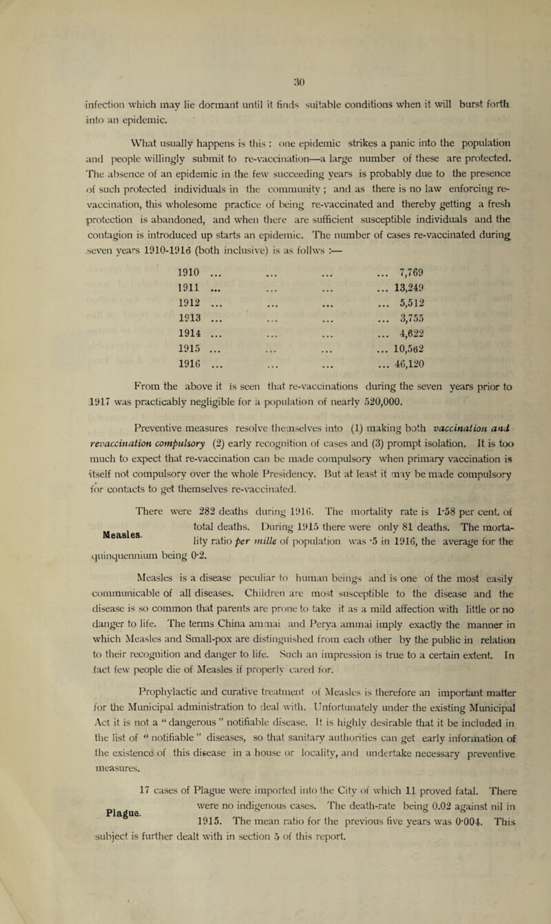 infection which may lie dormant until it finds suitable conditions when it will burst forth into an epidemic. What usually happens is this : one epidemic strikes a panic into the population and people willingly submit to re-vaccination—a large number of these are protected. The absence of an epidemic in the few succeeding years is probably due to the presence of such protected individuals in the community ; and as there is no law enforcing re¬ vaccination, this wholesome practice of being re-vaccinated and thereby getting a fresh protection is abandoned, and when there are sufficient susceptible individuals and the contagion is introduced up starts an epidemic. The number of cases re-vaccinated during seven years 1910-1916 (both inclusive) is as follws 1910 1911 1912 1913 1914 1915 1916 . 7,769 . 13,249 . 5,512 . 3,755 . 4,622 . 10,562 . 46,120 From the above it is seen that re-vaccinations during the seven years prior to 1917 was practicably negligible for a population of nearly 520,000. Preventive measures resolve themselves into (1) making both vaccination and revaccination compulsory (2) early recognition of cases and (3) prompt isolation. It is too much to expect that re-vaccination can be made compulsory when primary vaccination is itself not compulsory over the whole Presidency. But at least it may be made compulsory for contacts to get themselves re-vaccinated. There were 282 deaths during 1916. The mortality rate is P58 per cent, of total deaths. During 1915 there were only 81 deaths. The morta¬ lity ratio per mille of population was *5 in 1916, the average for the quinquennium being 0-2. Measles. Measles is a disease peculiar to human beings and is one of the most easily communicable of all diseases. Children are most susceptible to the disease and the disease is so common that parents are prone to take it as a mild affection with little or no danger to life. The terms China ainmai and Perya ammai imply exactly the manner in which Measles and Small-pox are distinguished from each other by the public in relation to their recognition and danger to life. Such an impression is true to a certain extent. In fact few people die of Measles if properly cared for. Prophylactic and curative treatment of Measles is therefore an important matter for the Municipal administration to deal with. Unfortunately under the existing Municipal Act it is not a “ dangerous  notifiable disease. It is highly desirable that it be included in the list of “ notifiable ” diseases, so that sanitary authorities can get early information of the existence of this disease in a house or locality, and undertake necessary preventive measures. 17 cases of Plague were imported into the City of which 11 proved fatal. There were no indigenous cases. The death-rate being 0.02 against nil in 1915. The mean ratio for the previous five years was 0-004. This Plague.