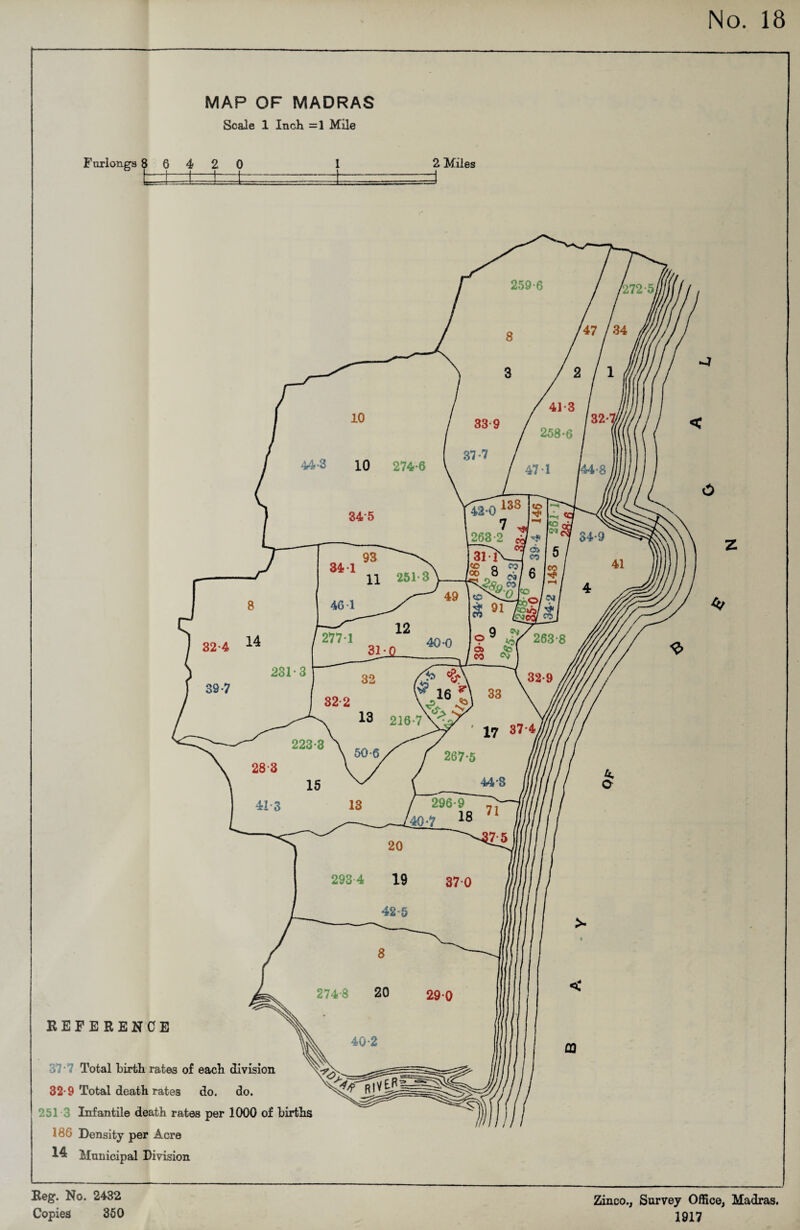 MAP OF MADRAS Scale 1 Inch =1 Mile Furlongs 8 6 4 2 0 I l i—i— i 2 Miles REFERENCE Total birth rates of each division 32-9 Total death rates do. do. 251 3 Infantile death rates per 1000 of births 180 Density per Acre Municipal Division Reg. No. 2432 Copies 350 Zinco., Survey Office, Madras. 1917