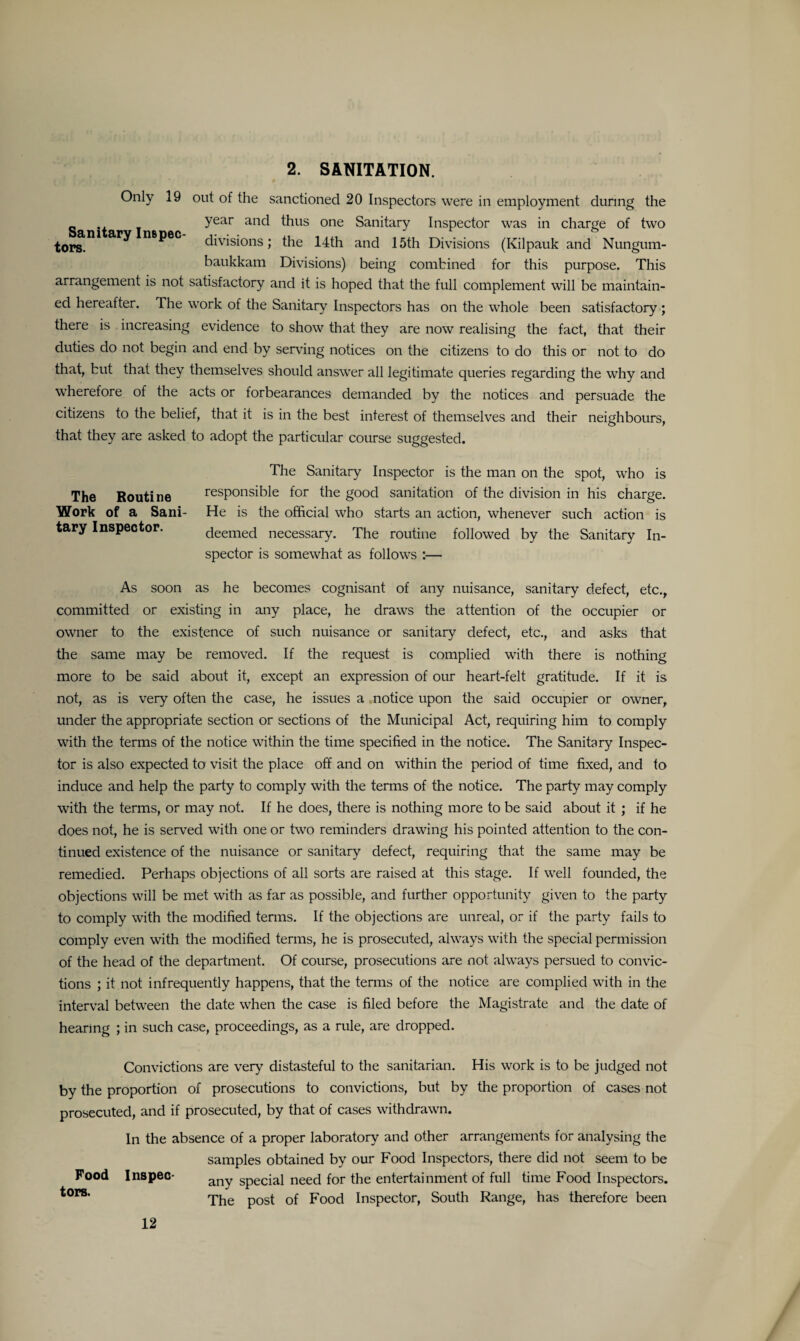 2. SANITATION. Only 19 out of the sanctioned 20 Inspectors were in employment during the _ year and thus one Sanitary Inspector was in charge of two tors. ^ n®pec divisions; the 14th and 15th Divisions (Kilpauk and Nungum- baukkam Divisions) being combined for this purpose. This arrangement is not satisfactory and it is hoped that the full complement will be maintain¬ ed hereafter. The work of the Sanitary Inspectors has on the whole been satisfactory ; there is increasing evidence to show that they are now realising the fact, that their duties do not begin and end by serving notices on the citizens to do this or not to do that, but that they themselves should answer all legitimate queries regarding the why and wherefore of the acts or forbearances demanded by the notices and persuade the citizens to the belief, that it is in the best interest of themselves and their neighbours, that they are asked to adopt the particular course suggested. The Sanitary Inspector is the man on the spot, who is The Routine responsible for the good sanitation of the division in his charge. Work of a Sani- He is the official who starts an action, whenever such action is tary Inspector. deemed necessary. The routine followed by the Sanitary In¬ spector is somewhat as follows :— As soon as he becomes cognisant of any nuisance, sanitary defect, etc., committed or existing in any place, he draws the attention of the occupier or owner to the existence of such nuisance or sanitary defect, etc., and asks that the same may be removed. If the request is complied with there is nothing more to be said about it, except an expression of our heart-felt gratitude. If it is not, as is very often the case, he issues a notice upon the said occupier or owner, under the appropriate section or sections of the Municipal Act, requiring him to comply with the terms of the notice within the time specified in the notice. The Sanitary Inspec¬ tor is also expected to visit the place off and on within the period of time fixed, and to induce and help the party to comply with the terms of the notice. The party may comply with the terms, or may not. If he does, there is nothing more to be said about it ; if he does not, he is served with one or two reminders drawing his pointed attention to the con¬ tinued existence of the nuisance or sanitary defect, requiring that the same may be remedied. Perhaps objections of all sorts are raised at this stage. If well founded, the objections will be met with as far as possible, and further opportunity given to the party to comply with the modified terms. If the objections are unreal, or if the party fails to comply even with the modified terms, he is prosecuted, always with the special permission of the head of the department. Of course, prosecutions are not always persued to convic¬ tions ; it not infrequently happens, that the terms of the notice are complied with in the interval between the date when the case is filed before the Magistrate and the date of hearing ; in such case, proceedings, as a rule, are dropped. Convictions are very distasteful to the sanitarian. His work is to be judged not by the proportion of prosecutions to convictions, but by the proportion of cases not prosecuted, and if prosecuted, by that of cases withdrawn. In the absence of a proper laboratory and other arrangements for analysing the samples obtained by our Food Inspectors, there did not seem to be Food Inspeo- any Speciai need for the entertainment of full time Food Inspectors. *or8’ The post of Food Inspector, South Range, has therefore been 12