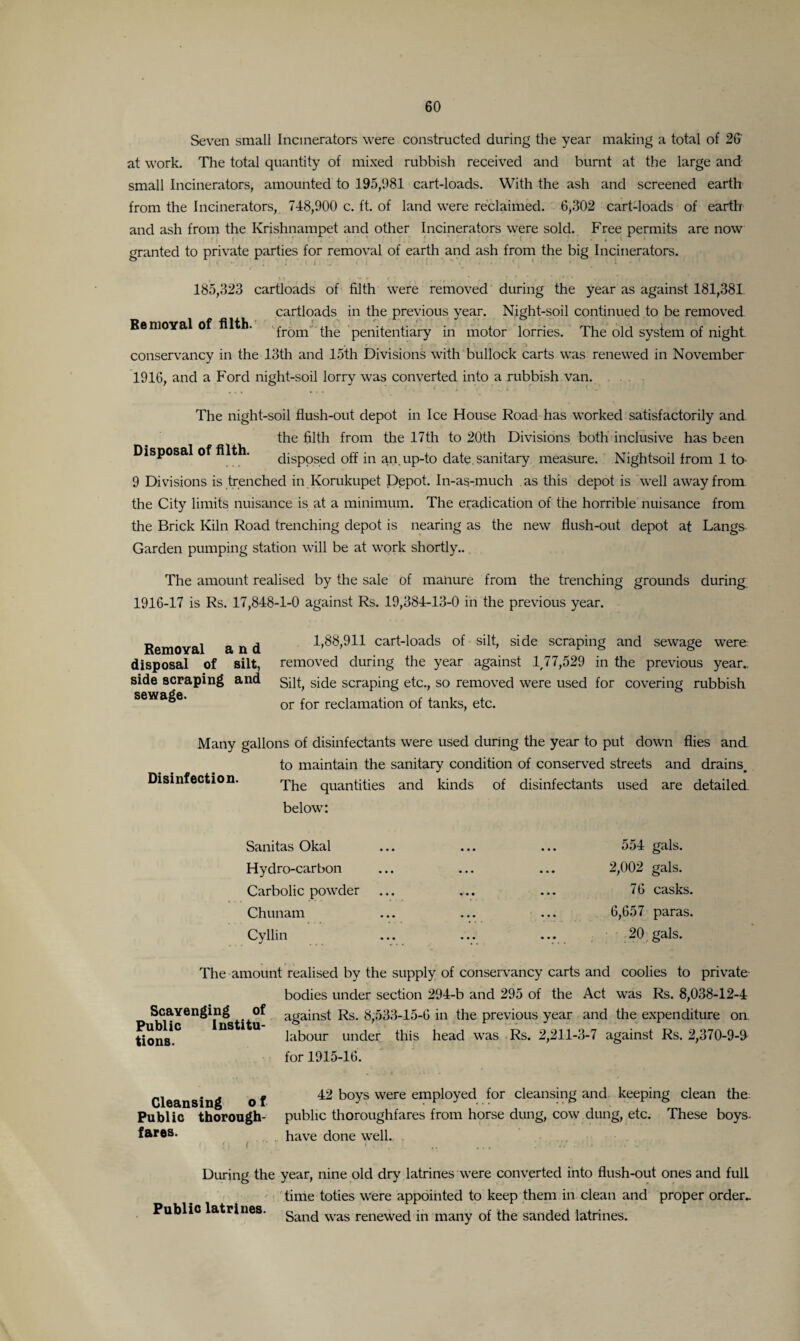 Seven small Incinerators were constructed during the year making a total of 26' at work. The total quantity of mixed rubbish received and burnt at the large and small Incinerators, amounted to 195,981 cart-loads. With the ash and screened earth from the Incinerators, 748,900 c. ft. of land were reclaimed. 6,302 cart-loads of earth and ash from the Krishnampet and other Incinerators were sold. Free permits are now granted to private parties for removal of earth and ash from the big Incinerators. Bemoyal of filth. 185,323 cartloads of filth were removed during the year as against 181,381 cartloads in the previous year. Night-soil continued to be removed from the penitentiary in motor lorries. The old system of night conservancy in the 13th and 15th Divisions with bullock carts was renewed in November 1916, and a Ford night-soil lorry was converted into a rubbish van. The night-soil flush-out depot in Ice House Road has worked satisfactorily and the filth from the 17th to 2Qth Divisions both inclusive has been Disposal of filth. disposed off in an up-to date, sanitary measure. Nightsoil from 1 to- 9 Divisions is trenched in Korukupet Depot. In-as-much as this depot is Well away from the City limits nuisance is at a minimum. The eradication of the horrible nuisance from the Brick Kiln Road trenching depot is nearing as the new flush-out depot at Langs- Garden pumping station will be at work shortly.. The amount realised by the sale of manure from the trenching grounds during 1916-17 is Rs. 17,848-1-0 against Rs. 19,384-13-0 in the previous year. Removal and disposal of silt, side scraping and sewage. 1,88,911 cart-loads of silt, side scraping and sewage were removed during the year against 1,77,529 in the previous year.. Silt, side scraping etc., so removed were used for covering rubbish or for reclamation of tanks, etc. Disinfection. Many gallons of disinfectants were used during the year to put down flies and to maintain the sanitary condition of conserved streets and drains. The quantities and kinds of disinfectants used are detailed, below: Sanitas Okal Hydro-carbon Carbolic powder Chunam Cyllin 554 gals. 2,002 gals. 76 casks. 6,657 paras. 20 gals. The amount realised by the supply of conservancy carts and coolies to private bodies under section 294-b and 295 of the Act was Rs. 8,038-12-4 Scavenging of against Rs. 8,533-15-6 in the previous year and the expenditure on. tions*0 nS 1 U labour under this head was Rs. 2,211-3-7 against Rs. 2,370-9-9 for 1915-16. Cleansing o f Public thorough¬ fares. (» i ' 42 boys were employed for cleansing and keeping clean the public thoroughfares from horse dung, cow dung, etc. These boys- have done well. During the year, nine old dry latrines were converted into flush-out ones and full time toties were appointed to keep them in clean and proper order^ Sand was renewed in many of the sanded latrines. Public latrines.