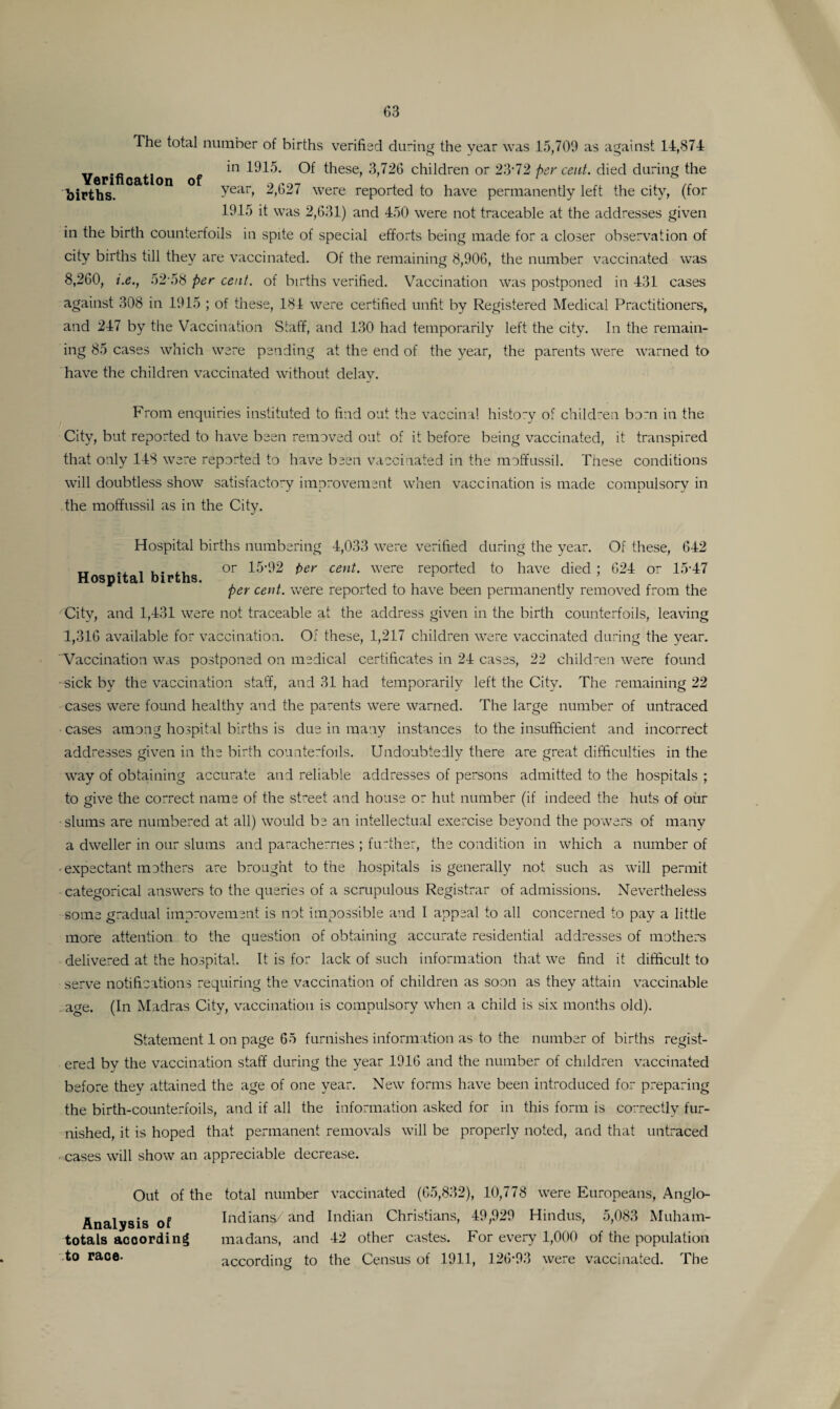 The total number of births verified during the year was 15,709 as against 14,874 „ in 1915. Of these, 3,726 children or 23 72 per cent, died during the births. Yeao ^,627 were reported to have permanently left the city, (for 1915 it was 2,631) and 450 were not traceable at the addresses given in the birth counterfoils in spite of special efforts being made for a closer observation of city births till they are vaccinated. Of the remaining 8,906, the number vaccinated was 8,260, i.e., 52 58 per cent, of births verified. Vaccination was postponed in 431 cases against 308 in 1915 ; of these, 184 were certified unfit by Registered Medical Practitioners, and 247 by the Vaccination Staff, and 130 had temporarily left the city. In the remain¬ ing 85 cases which were pending at the end of the year, the parents were warned to have the children vaccinated without delay. From enquiries instituted to find out the vaccinal history of children bom in the City, but reported to have been removed out of it before being vaccinated, it transpired that only 148 were reported to have been vaccinated in the moffussil. These conditions will doubtless show satisfactory improvement when vaccination is made compulsory in the moffussil as in the City. Hospital births. Hospital births numbering 4,033 were verified during the year. Of these, 642 or 15-92 per cent, were reported to have died ; 624 or 15-47 per cent, were reported to have been permanently removed from the City, and 1,431 were not traceable at the address given in the birth counterfoils, leaving 1,316 available for vaccination. Of these, 1,217 children were vaccinated during the year. Vaccination was postponed on medical certificates in 24 cases, 22 children were found sick by the vaccination staff, and 31 had temporarily left the City. The remaining 22 cases were found healthy and the parents were warned. The large number of untraced cases among hospital births is due in many instances to the insufficient and incorrect addresses given in the birth counterfoils. Undoubtedly there are great difficulties in the way of obtaining accurate and reliable addresses of persons admitted to the hospitals ; to give the correct name of the street and house or hut number (if indeed the huts of our slums are numbered at all) would be an intellectual exercise beyond the powers of many a dweller in our slums and paracherries ; further, the condition in which a number of ■expectant mothers are brought to the hospitals is generally not such as will permit categorical answers to the queries of a scrupulous Registrar of admissions. Nevertheless some gradual improvement is not impossible and I appeal to all concerned to pay a little more attention to the question of obtaining accurate residential addresses of mothers delivered at the hospital. It is for lack of such information that we find it difficult to serve notifications requiring the vaccination of children as soon as they attain vaccinable age. (In Madras City, vaccination is compulsory when a child is six months old). Statement 1 on page 65 furnishes information as to the number of births regist¬ ered by the vaccination staff during the year 1916 and the number of children vaccinated before they attained the age of one year. New forms have been introduced for preparing the birth-counterfoils, and if all the information asked for in this form is correctly fur¬ nished, it is hoped that permanent removals will be properly noted, and that untraced ■ cases will show an appreciable decrease. Out of the Analysis of totals according to race- total number vaccinated (65,832), 10,778 were Europeans, Anglo- Indians/ and Indian Christians, 49,929 Hindus, 5,083 Muham¬ madans, and 42 other castes. For every 1,000 of the population according to the Census of 1911, 126-93 were vaccinated. The