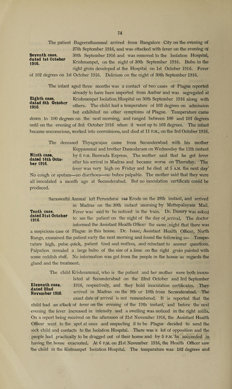The patient Bageerathammal arrived from Bangalore City on the evening of 27th September 1916, and was attacked with fever on the evening of Seventh case, 30th September 1916 and was removed to the Isolation Hospital, 1916^ ^ ^C^°ker Krishnampet, on the night of 30th September 1916. Bubo in the right groin developed at the Hospital on 1st October 1916. Fever of 102 degrees on 1st October 1916. Delirium on the night of 30th September 1916. The infant aged three months was a contact of two cases of Plague reported already to have been imported from Ambur and was segregated at Eighth case, Krishnampet Isolation Hospital on 30th September 1916 along with 19i6^ ^C^°^er others. The child had a temperature of 103 degrees on admission but exhibited no other symptoms of Plague. Temperature came down to 100 degrees on the next morning, and ranged between 100 and 101 degrees until on the evening of 3rd October 1916 when it went up to 103 degrees. The infant became unconscious, worked into convulsions, and died at 11 P.M., on the 3rd October 1916. The deceased Thyagarajan came from Secunderabad with his mother Kuppammal and brother Damodaram on Wednesday the 11th instant Ninth case, by 6 p.m. Bezwada Express. The mother said that he got fever ber^lfl^ after his arrival in Madras and became worse on Thursday. The fever was very high on Friday and he died at 5 A.M. the next day' No cough or sputam—no diarrhoea—no bubos palpable. The mother said that they were all inoculated a month ago at Secunderabad. But no inoculation certificate could be produced. Saraswathi Ammal left Perundurai via Erode on the 29th instant, and arrived in Madras on the 30th instant morning by Mettupalayam Mail. Tenth case, Fever was said to be noticed in the train. Dr. Damry was asked 19t6^^^S^C^°^er to see ^e patient on the night of the day of^arrival. The doctor informed the Assistant Health Officer the same [night that there was a suspicious case ot Plague in this house. Dr. Isaac, Assistant Health Officer, North Range, examined the patient early the next morning and found the following :— Tempe¬ rature high, pulse quick, patient tired and restless, and reluctant to answer questions. Palpation revealed a large bubo of the size of a lime on the right groin painted with some reddish stuff. No information was got from the people in the house as regards the gland and the treatment. The child Krishnammal, who is the patient and her mother were both inocu¬ lated at Secunderabad on the 22nd October and 3rd September Eleventh case, 1916, respectively, and they hold inoculation certificates. They November 1916. arrived in Madras on the 9th or 10th from Secunderabad. The exact date of arrival is not remembered. It is reported that the child had an attack of fever on the evening of the 19th instant, and before the next evening the fever increased in intensity and a swelling was noticed in the right axilla. On a report being received on the afternoon of 21st November 1916, the Assistant Health Officer went to the spot at once and suspecting it to be Plague decided to send the sick child and contacts to the Isolation Hospital. There was a lot of opposition and the people had practically to be dragged out of their house and by 5 p.m. he succeeded in having the house evacuated. At 6 P.M. on 21st November 1916, the Health Officer saw the child in the Kistnampet Isolation Hospital. The temperature was 102 degrees and