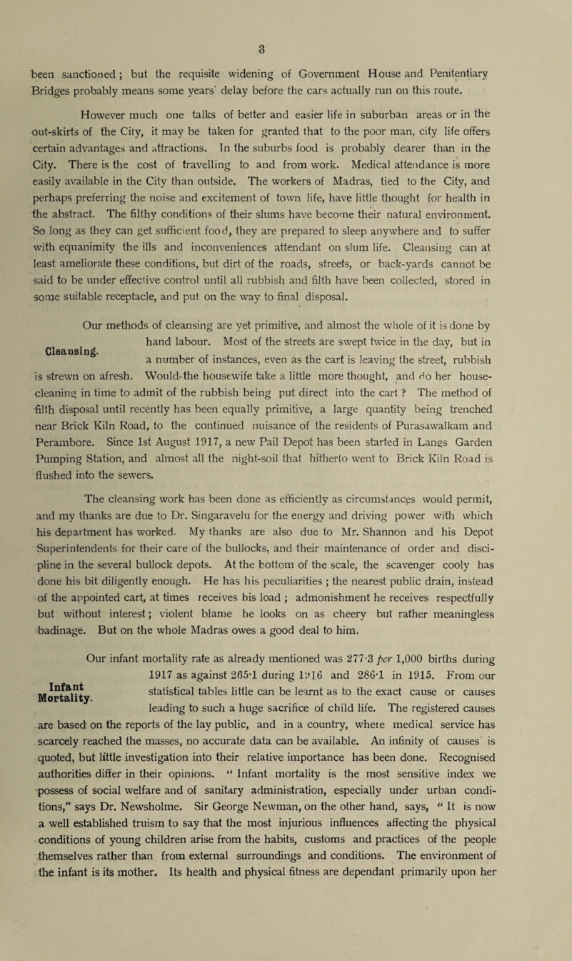 been sanctioned ; but the requisite widening of Government House and Penitentiary Bridges probably means some years' delay before the cars actually run on this route. However much one talks of better and easier life in suburban areas or in the out-skirts of the City, it may be taken for granted that to the poor man, city life offers certain advantages and attractions. In the suburbs food is probably dearer than in the City. There is the cost of travelling to and from work. Medical attendance is more easily available in the City than outside. The workers of Madras, tied to the City, and perhaps preferring the noise and excitement of town life, have little thought for health in the abstract. The filth)7 conditions of their slums have become their natural environment. So long as they can get sufficient food, they are prepared to sleep anywhere and to suffer with equanimity the ills and inconveniences attendant on slum life. Cleansing can at least ameliorate these conditions, but dirt of the roads, streets, or back-yards cannot be said to be under effective control until all rubbish and filth have been collected, stored in some suitable receptacle, and put on the way to final disposal. Cleansing. Our methods of cleansing are yet primitive, and almost the whole of it is done by hand labour. Most of the streets are swept twice in the day, but in a number of instances, even as the cart is leaving the street, rubbish is strewn on afresh. Would>the housewife take a little more thought, and do her house¬ cleaning in time to admit of the rubbish being put direct into the cart ? The method of filth disposal until recently has been equally primitive, a large quantity being trenched near Brick Kiln Road, to the continued nuisance of the residents of Purasawalkam and Perambore. Since 1st August 1917, a new Pail Depot has been started in Langs Garden Pumping Station, and almost all the night-soil that hitherto went to Brick Kiln Road is flushed into the sewers. The cleansing work has been done as efficiently as circumstances would permit, and my thanks are due to Dr. Singaravelu for the energy and driving power with which his department has worked. My thanks are also due to Mr. Shannon and his Depot Superintendents for their care of the bullocks, and their maintenance of order and disci¬ pline in the several bullock depots. At the bottom of the scale, the scavenger cooly has done his bit diligently enough. He has his peculiarities ; the nearest public drain, instead of the appointed cart, at times receives his load ; admonishment he receives respectfully but without interest; violent blame he looks on as cheery but rather meaningless badinage. But on the whole Madras owes a good deal to him. Infant Mortality. Our infant mortality rate as already mentioned was 277-3 per 1,000 births during 1917 as against 265T during 11*16 and 286*1 in 1915. From our statistical tables little can be learnt as to the exact cause or causes leading to such a huge sacrifice of child life. The registered causes are based on the reports of the lay public, and in a country, where medical service has scarcely reached the masses, no accurate data can be available. An infinity of causes is quoted, but little investigation into their relative importance has been done. Recognised authorities differ in their opinions. “ Infant mortality is the most sensitive index we possess of social welfare and of sanitary administration, especially under urban condi¬ tions, says Dr. Newsholme. Sir George Newman, on the other hand, says, “ It is now a well established truism to say that the most injurious influences affecting the physical conditions of young children arise from the habits, customs and practices of the people themselves rather than from external surroundings and conditions. The environment of the infant is its mother. Its health and physical fitness are dependant primarily upon her