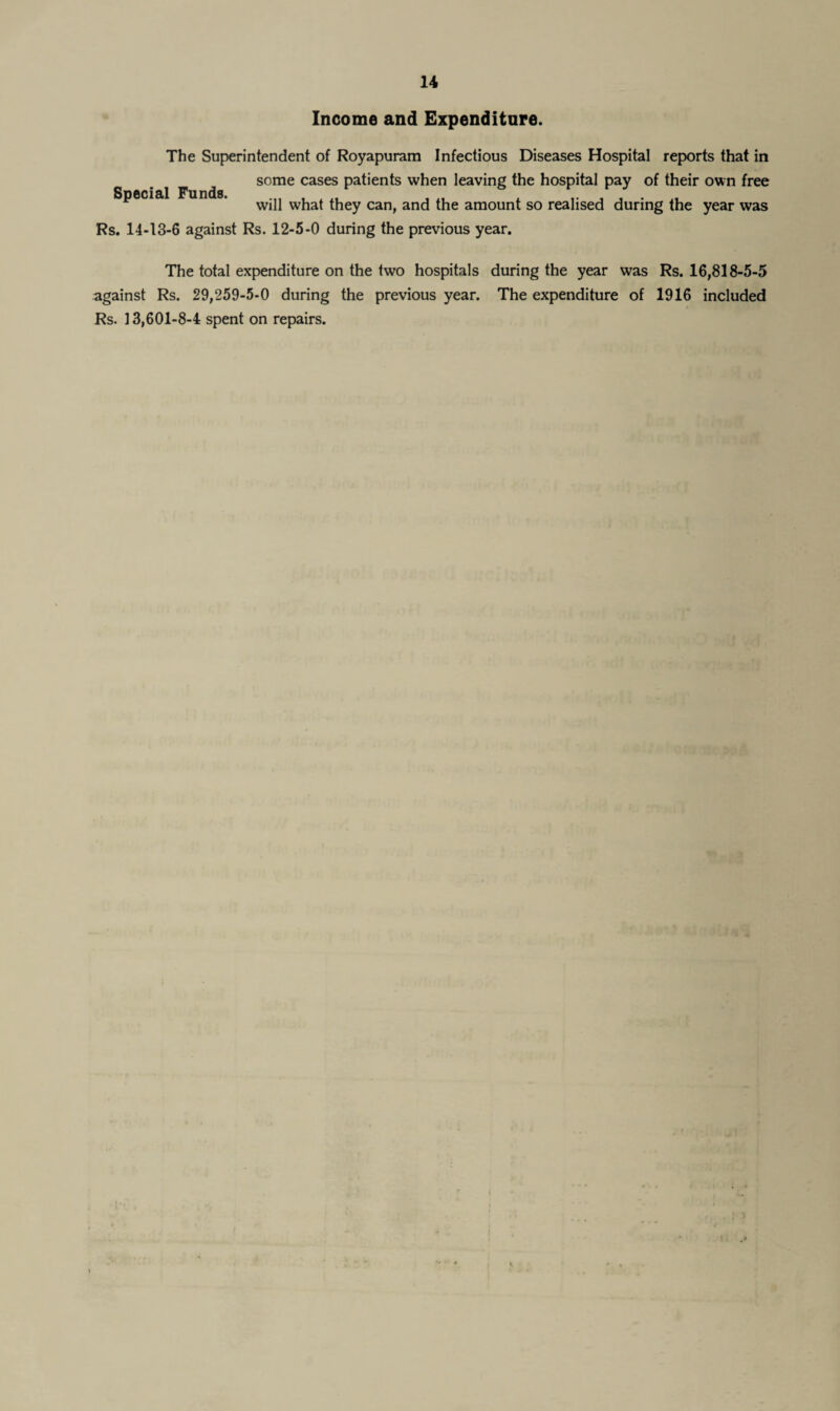 Income and Expenditure. The Superintendent of Royapuram Infectious Diseases Hospital reports that in some cases patients when leaving the hospital pay of their own free will what they can, and the amount so realised during the year was Rs. 14-13-6 against Rs. 12-5-0 during the previous year. Special Funds. The total expenditure on the two hospitals during the year was Rs. 16,818-5-5 against Rs. 29,259-5-0 during the previous year. The expenditure of 1916 included Rs. 13,601-8-4 spent on repairs.