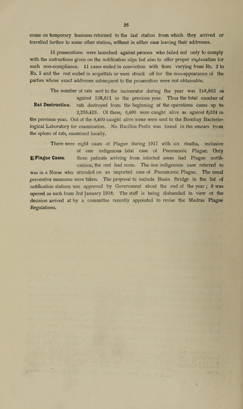 -come on temporary business returned to the last station from which they arrived or travelled further to some other station, without in either case leaving their addresses. 16 prosecutions were launched against persons who failed not only to comply with the instructions given on the notification slips but also to offer proper explanation for such non-compliance. 11 cases ended in conviction with fines varying from Rs. 2 to Rs. 5 and the rest ended in acquittals Or were struck off for the non-appearance of the parties whose exact addresses subsequent to the prosecution were not obtainable. The number of rats sent to the incinerator during the year was 158,863 as against 138,611 in the previous year. Thus the total number of Rat Destruction, rats destroyed from the beginning of the operations came up to 2,255,419. Of these, 8,400 were caught alive as against 8,024 in the previous year. Out of the 8,400 caught alive some were sent to the Bombay Bacterio¬ logical Laboratory for examination. No Bacillus Pestis was found in the smears from the spleen of rats, examined locally. There were eight cases of Plague during 1917 with six deaths, inclusive of one indigenous fatal case of Pneumonic Plague. Only giPlague Cases. three patients arriving from infected areas had Plague notifi¬ cations, the rest had none. The one indigenous case referred to was in a Nurse who attended on an imported case of Pneumonic Plague. The usual preventive measures were taken. The proposal to include Basin Bridge in the list of notification stations was approved by Government about the end of the year ; it was opened as such from 3rd January 1918. The staff is being disbanded in view of the decision arrived at by a committee recently appointed to revise the Madras Plague Regulations.