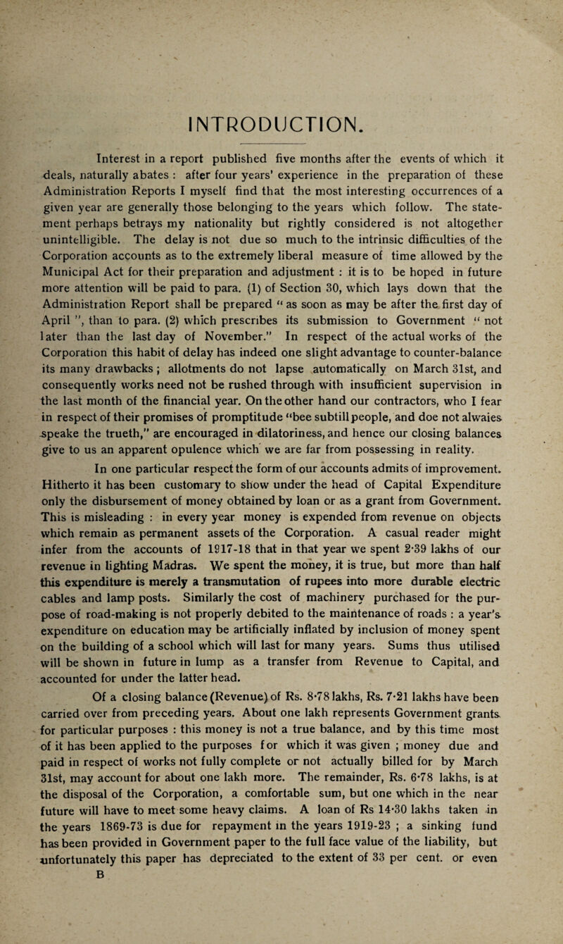 INTRODUCTION. Interest in a report published five months after the events of which it deals, naturally abates : after four years’ experience in the preparation of these Administration Reports I myself find that the most interesting occurrences of a given year are generally those belonging to the years which follow. The state¬ ment perhaps betrays my nationality but rightly considered is not altogether unintelligible. The delay is not due so much to the intrinsic difficulties of the Corporation accounts as to the extremely liberal measure of time allowed by the Municipal Act for their preparation and adjustment : it is to be hoped in future more attention will be paid to para. (1) of Section 30, wffiich lays down that the Administration Report shall be prepared “ as soon as may be after the first day of April ”, than to para. (2) which prescribes its submission to Government “ not later than the last day of November.” In respect of the actual u'orks of the Corporation this habit of delay has indeed one slight advantage to counter-balance its many drawbacks ; allotments do not lapse automatically on March 31st, and consequently works need not be rushed through with insufficient supervision in the last month of the financial year. On the other hand our contractors, who I fear in respect of their promises of promptitude “bee subtill people, and doe not alwaies .speake the trueth,” are encouraged in dilatoriness, and hence our closing balances give to us an apparent opulence which we are far from possessing in reality. In one particular respect the form of our accounts admits of improvement. Hitherto it has been customary to show under the head of Capital Expenditure only the disbursement of money obtained by loan or as a grant from Government. This is misleading : in every year money is expended from revenue on objects which remain as permanent assets of the Corporation. A casual reader might infer from the accounts of 1917-18 that in that year we spent 2-39 lakhs of our revenue in lighting Madras. We spent the money, it is true, but more than half this expenditure is merely a transmutation of rupees into more durable electric cables and lamp posts. Similarly the cost of machinery purchased for the pur¬ pose of road-making is not properly debited to the maintenance of roads : a year's expenditure on education may be artificially inflated by inclusion of money spent on the building of a school which will last for many years. Sums thus utilised will be shown in future in lump as a transfer from Revenue to Capital, and accounted for under the latter head. Of a closing balance (Revenue) of Rs. 8*78 lakhs, Rs. 7*21 lakhs have been carried over from preceding years. About one lakh represents Government grants for particular purposes : this money is not a true balance, and by this time most of it has been applied to the purposes for which it was given ; money due and paid in respect of works not fully complete or not actually billed for by March 31st, may account for about one lakh more. The remainder, Rs. 6*78 lakhs, is at the disposal of the Corporation, a comfortable sum, but one which in the near future will have to meet some heavy claims. A loan of Rs 14*30 lakhs taken in the years 1869-73 is due for repayment in the years 1919-23 ; a sinking fund has been provided in Government paper to the full face value of the liability, but unfortunately this paper has depreciated to the extent of 33 per cent, or even B