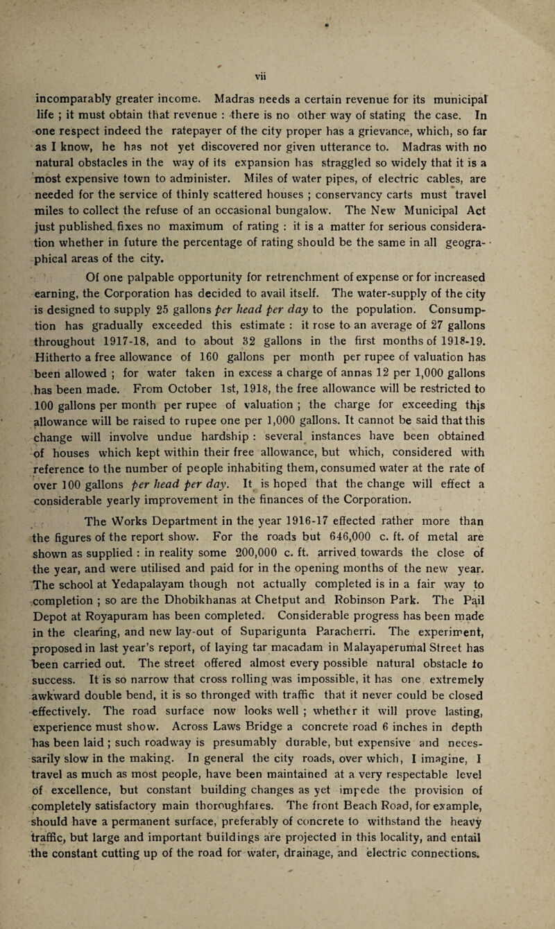 Vll incomparably greater income. Madras needs a certain revenue for its municipal life ; it must obtain that revenue : there is no other way of stating the case. In one respect indeed the ratepayer of the city proper has a grievance, which, so far as I know, he has not yet discovered nor given utterance to. Madras with no natural obstacles in the way of its expansion has straggled so widely that it is a most expensive town to administer. Miles of water pipes, of electric cables, are ♦ needed for the service of thinly scattered houses ; conservancy carts must travel miles to collect the refuse of an occasional bungalow. The New Municipal Act just published fixes no maximum of rating : it is a matter for serious considera¬ tion whether in future the percentage of rating should be the same in all geogra¬ phical areas of the city. Of one palpable opportunity for retrenchment of expense or for increased earning, the Corporation has decided to avail itself. The water-supply of the city is designed to supply 25 gallons per head per day to the population. Consump¬ tion has gradually exceeded this estimate : it rose to an average of 27 gallons throughout 1917-18, and to about 32 gallons in the first months of 1918-19. Hitherto a free allowance of 160 gallons per month per rupee of valuation has been allowed ; for water taken in excess a charge of annas 12 per 1,000 gallons has been made. From October 1st, 1918, the free allowance will be restricted to 100 gallons per month per rupee of valuation ; the charge for exceeding thjs allowance will be raised to rupee one per 1,000 gallons. It cannot be said that this change will involve undue hardship : several instances have been obtained of houses which kept within their free allowance, but which, considered with reference to the number of people inhabiting them, consumed water at the rate of over 100 gallons per head per day. It is hoped that the change will effect a considerable yearly improvement in the finances of the Corporation. The Works Department in the year 1916-17 effected rather more than the figures of the report show. For the roads but 646,000 c. ft. of metal are shown as supplied : in reality some 200,000 c. ft. arrived towards the close of the year, and were utilised and paid for in the opening months of the new year. The school at Yedapalayam though not actually completed is in a fair way to completion ; so are the Dhobikhanas at Chetput and Robinson Park. The Pail Depot at Royapuram has been completed. Considerable progress has been made in the clearing, and new lay-out of Suparigunta Paracherri. The experiment, proposed in last year’s report, of laying tar macadam in Malayaperumal Street has been carried out. The street offered almost every possible natural obstacle to success. It is so narrow that cross rolling was impossible, it has one extremely awkward double bend, it is so thronged with traffic that it never could be closed effectively. The road surface now looks well ; whether it will prove lasting, experience must show. Across Laws Bridge a concrete road 6 inches in depth has been laid ; such roadway is presumably durable, but expensive and neces¬ sarily slow in the making. In general the city roads, over which, I imagine, I travel as much as most people, have been maintained at a very respectable level Of excellence, but constant building changes as yet impede the provision of completely satisfactory main thoroughfares. The front Beach Road, for example, should have a permanent surface, preferably of concrete to withstand the heavy traffic, but large and important buildings are projected in this locality, and entail the constant cutting up of the road for water, drainage, and electric connections.