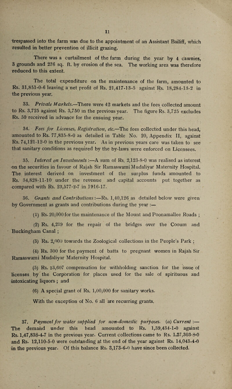 trespassed into the farm was due to the appointment of an Assistant Bailiff, which resulted in better prevention of illicit grazing. There was a curtailment of the farm during the year by 4 cawnies, 3 grounds and 236 sq. ft. by erosion of the sea. The working area was therefore reduced to this extent. The total expenditure on the maintenance of the farm, amounted to Rs. 31,851-0-6 leaving a net profit of Rs. 21,417-13-5 against Rs. 18,284-13-2 in the previous year. 33. Private Markets.—There were 42 markets and the fees collected amount to Rs. 3,725 against Rs. 3,750 in the previous year. The figure Rs. 3,725 excludes Rs. 50 received in advance for the ensuing year. 34. Fees for Licenses, Registration, etc.—The fees collected under this head, amounted to Rs. 77,835-8-0 as detailed in Table No. 20, Appendix II, against Rs. 74,121-12-0 in the previous year. As in previous years care was taken to see that sanitary conditions as required by the by-laws were enforced on Licensees. 35. Interest on Investments :—A sum of Rs. 2,123-8-0 was realised as interest on the securities in favour of Rajah Sir Ramaswami Mudaliyar Maternity Hospital. The interest derived on investment of the surplus funds amounted to Rs. 34,828-11-10 under the revenue and capital accounts put together as compared with Rs. 23,577-2-7 in 1916-17. 36. Grants and Contributions:—Rs. 1,40,126 as detailed below were given by Government as grants and contributions during the year :— (1) Rs. 20,000 for the maintenance of the Mount and Poonamallee Roads ; (2) Rs. 4,219 for the repair of the bridges over the Cooum and Buckingham Canal ; (3) Rs. 2,000 towards the Zoological collections in the People’s Park ; (4) Rs. 300 for the payment of batta to pregnant women in Rajah Sir Ramaswami Mudaliyar Maternity Hospital. (5) Rs. 13,607 compensation for withholding sanction for the issue of licenses by the Corporation for places used for the sale of spirituous and intoxicating liquors ; and (6) A special grant of Rs. 1,00,000 for sanitary works. p With the exception of No. 6 all are recurring grants. 37. Payment for water supplied for non-domestic purposes, (a) Current :— The demand under this head amounted to Rs. 1,39,434-1-0 against Rs. 1,47,838-4-7 in the previous year. Current collections came to Rs. 1,27,303-8*0 and Rs. 12,110-5-0 were outstanding at the end of the year against Rs. 14,043-4-0 in the previous year. Of this balance Rs. 3,173-6-0 have since been collected.