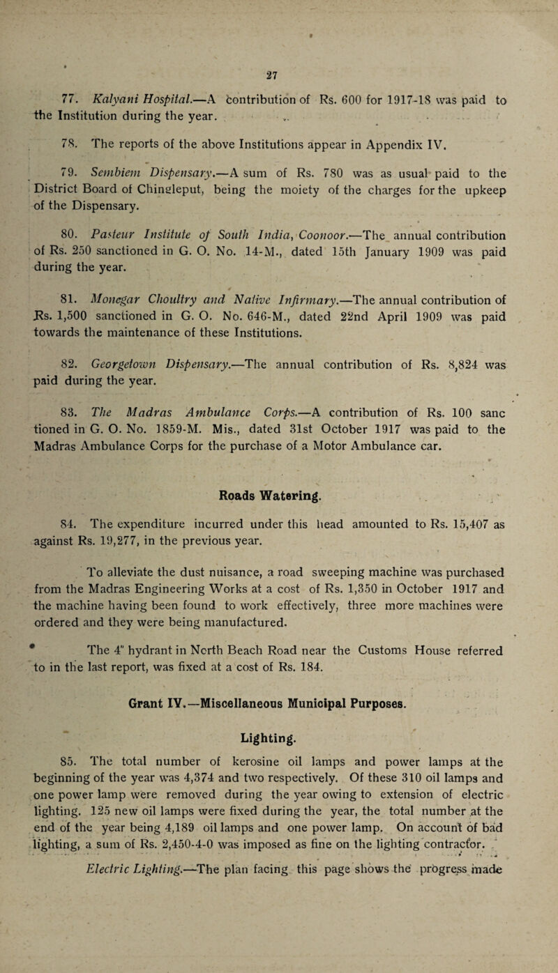 77. Kal-yani Hospital.—A Contribution of Rs. 600 for 1917-18 was paid to the Institution during the year. ■ • / 78. The reports of the above Institutions appear in Appendix IV. 79. Sembiem Dispensary.—A sum of Rs. 780 was as usual paid to the District Board of Chineleput, being the moiety of the charges for the upkeep of the Dispensary. 80. Pasteur Institute of South India, Coonoor.—The annual contribution of Rs. 250 sanctioned in G. O. No. 14-M., dated loth January 1909 was paid during the year. 81. Monegar Choultry and Native Infirmary.—The annual contribution of JRs. 1,500 sanctioned in G. O. No. 646-M., dated 22nd April 1909 was paid towards the maintenance of these Institutions. 82. Georgetown Dispensary.—The annual contribution of Rs. 8,824 was paid during the year. 83. The Madras Ambulance Corps.—A contribution of Rs. 100 sane tioned in G. O. No. 1859-M. Mis., dated 31st October 1917 was paid to the Madras Ambulance Corps for the purchase of a Motor Ambulance car. Roads Watering. 84. The expenditure incurred under this head amounted to Rs. 15,407 as against Rs. 19,277, in the previous year. \ To alleviate the dust nuisance, a road sweeping machine was purchased from the Madras Engineering Works at a cost of Rs. 1,350 in October 1917 and the machine having been found to work effectively, three more machines were ordered and they were being manufactured. The 4 hydrant in North Beach Road near the Customs House referred to in the last report, was fixed at a cost of Rs. 184. Grant IY.—Miscellaneous Municipal Purposes. Lighting. 85. The total number of kerosine oil lamps and power lamps at the beginning of the year was 4,374 and two respectively. Of these 310 oil lamps and one power lamp were removed during the year owing to extension of electric lighting. 125 new oil lamps were fixed during the year, the total number at the end of the year being 4,189 oil lamps and one power lamp. On account of bad lighting, a sum of Rs. 2,450-4-0 was imposed as fine on the lighting contractor. Electric Lighting.—The plan facing this page shows the progress made