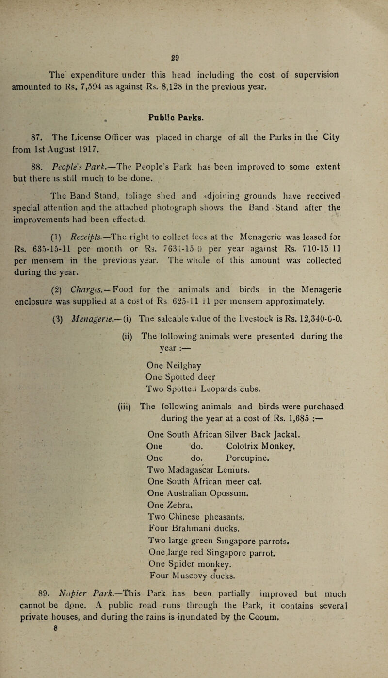 The expenditure under this head including the cost of supervision amounted to Rs. 7,594 as against Rs. 8,128 in the previous year. . Public Parks. 87. The License Officer was placed in charge of all the Parks in the City from 1st August 1917. 88. People's Park.—The People’s Park has been improved to some extent but there is still much to be done. The Band Stand, foliage shed and adjoining grounds have received special attention and the attached photograph shows the Band Stand after the improvements had been effected. (1) Receipts.—'The right to collect fees at the Menagerie was leased for Rs. 635-15-11 per month or Rs. 7631-15 () per year against Rs. 710-15 11 per mensem in the previous year. The whole of this amount was collected during the year. (2) Charges.— Food for the animals and birds in the Menagerie enclosure was supplied at a cost of Rs 625-11 il per mensem approximately. (3) Menagerie.—(i) The saleable value of the livestock is Rs. 12,310-G-O. (ii) The following animals were presented during the year One Neilghay One Spotted deer Two Spotted Leopards cubs. (iii) The following animals and birds were purchased during the year at a cost of Rs. 1,685 One South African Silver Back Jackal. One do. Colotrix Monkey. One do. Porcupine. » Two Madagascar Lemurs. One South African meer cat. One Australian Opossum. One Zebra. Two Chinese pheasants. Four Brahmani ducks. Two large green Singapore parrots. One large red Singapore parrot. One Spider monkey. Four Muscovy ducks. 89. Napier Park.—This Park has been partially improved but much cannot be dpne. A public road runs through the Park, it contains several private houses, and during the rains is inundated by the Cooum, 8