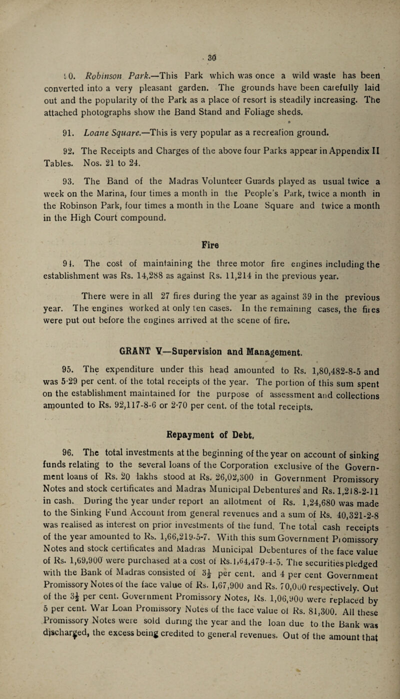 • 30 : 0. Robinson Park.—This Park which was once a wild Waste has been converted into a very pleasant garden. The grounds have been carefully laid out and the popularity of the Park as a place of resort is steadily increasing. The attached photographs show ihe Band Stand and Foliage sheds. 91. Loane Square.—This is very popular as a recreation ground. 92. The Receipts and Charges of the above four Parks appear in Appendix II Tables. Nos. 21 to 24. 93. The Band of the Madras Volunteer Guards played as usual twice a week on the Marina, four times a month in the People’s Park, twice a month in the Robinson Park, four times a month in the Loane Square and twice a month in the High Court compound. Fire 91. The cost of maintaining the three motor fire engines including the establishment was Rs. 14,288 as against Rs. 11,214 in the previous year. There were in all 27 fires during the year as against 39 in the previous year. The engines worked at only ten cases. In the remaining cases, the fiies were put out before the engines arrived at the scene of fire. GRANT Y—Supervision and Management. 95. The expenditure under this head amounted to Rs. 1,80,482-8-5 and was 5-29 per cent, of the total receipts of the year. The portion of this sum spent on the establishment maintained for the purpose of assessment and collections amounted to Rs. 92,117-8-6 or 2*70 per cent, of the total receipts. Repayment of Debt. 96. The total investments at the beginning of the year on account of sinking funds relating to the several loans of the Corporation exclusive of the Govern¬ ment loans of Rs. 20 lakhs stood at Rs. 26,02,300 in Government Promissory Notes and stock certificates and Madras Municipal Debentures and Rs. 1,218-2-11 in cash. During the year under report an allotment of Rs. 1,24,680 was made to the Sinking Fund Account from general revenues and a sum of Rs. 40,321-2-8 was realised as interest on prior investments of the fund. The total cash receipts of the year amounted to Rs. 1,66,219-5-7. With this sum Government Pionnssory Notes and stock certificates and Madias Municipal Debentures of the face value of Rs. 1,69,900 were purchased at a cost of Rs. 1,64,479-4-5. The securities pledged with the Bank of Madras consisted of 3J per cent, and 4 per cent Government Promissory Notes of the face value of Rs. 1,67,900 and Rs. 70,0u0 respectively. Out of the 3J per cent. Government Promissory Notes, Rs. 1,06,90u were replaced by 5 per cent. War Loan Promissory Notes of the face value ol Rs. 81,300. All these Promissory Notes were sold during the year and the loan due to the Bank was discharged, the excess being credited to general revenues. Out of the amount that