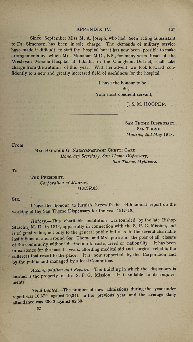 Since September Miss M. A. Joseph, who had been acting as assistant to Dr. Simonsen, has been in sole charge. The demands of military service have made it difficult to staff the hospital but it has now been possible to make arrangements by which Mrs. Monahan M.D., B S., for many years head of the Wesleyan Mission Hospital at Ikkadu, in the Chingleput District, shall take charge from the autumn of this year. With her advent we look forward con¬ fidently to a new and greatly increased field of usefulness for the hospital. I have the honour to be, Sir, Your most obedient servant, J. S. M. HOOPER. San Thome Dispensary, San Thome, Madras, 2nd May 1918. * • . . t From Rao Bahadur G. NARAYANASwAMr Chetti Garu, Honorary Secretary, San Thome Dispensary, San Thome, My lap ore. To The President, Corporation of M adras, MADRAS. Sir, I have the honour to furnish herewith the 44th annual report on the working of the San Thome Dispensary for the year 1917-18. History.—This charitable institution was founded by the late Bishop Strachn M. D, in 1874, apparently in connection with the S. P. G. Mission, and is of great value, not only to the general public but also to the several charitable institutions in and around San Thome and Mylapore and the poor of all classes of the community without distinction to caste, creed or nationality. It has been in existence for the past 44 years, affording medical aid and surgical relief to the sufferers that resort to the place. It is now supported by the Corporation and by the public and managed by a local Committee. Accommodation and Repairs.—The building in which the dispensary is located is the property of the S. P. G. Mission. It is suitable to its require¬ ments. Total treated_The number of new admissions during the year under report was 10,379 against 10,341 in the previous year and the average daily attendance was 63-33 against 62-80. 32