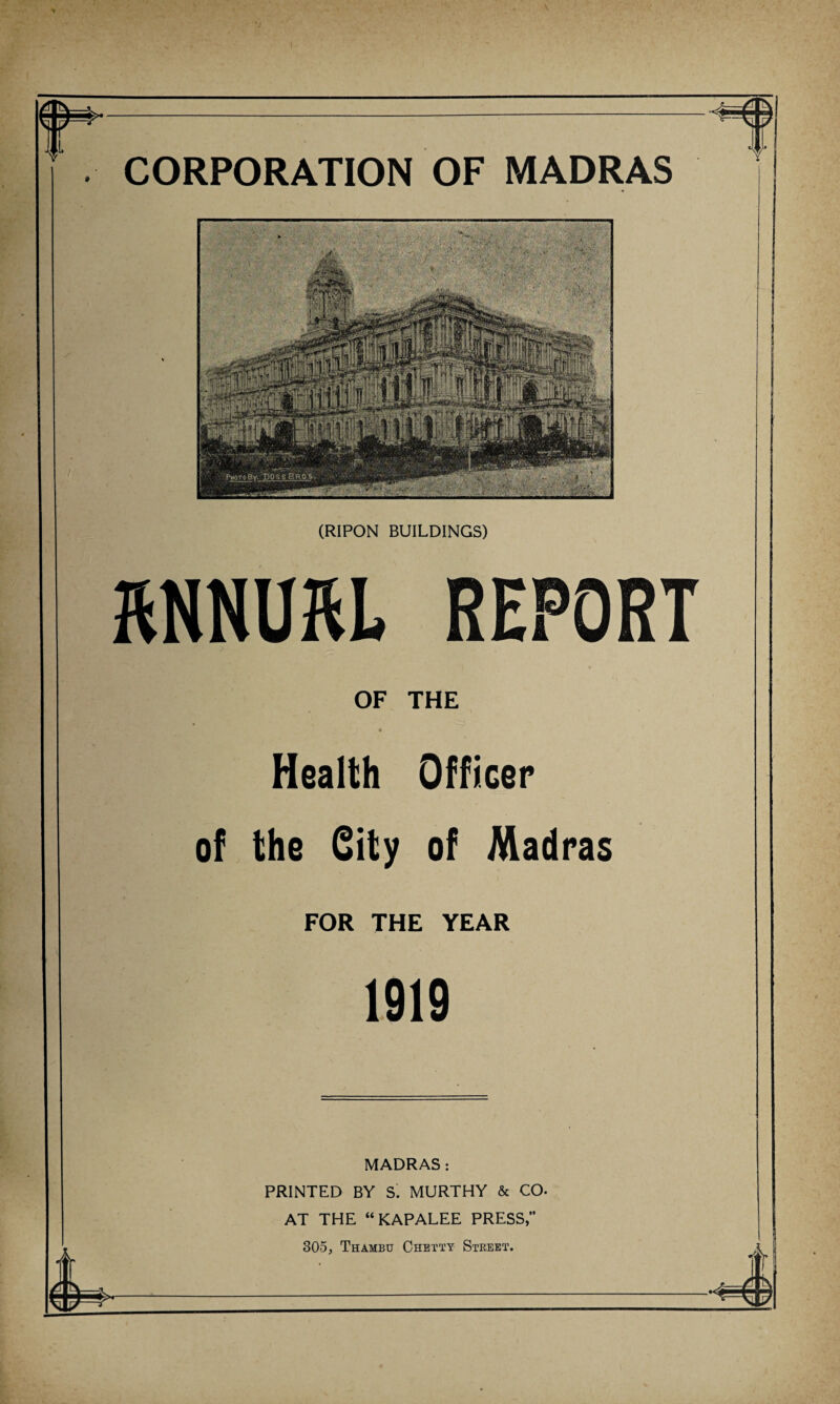 (RIPON BUILDINGS) RNNUftL REPORT OF THE Health Officer of the fiity of Madras FOR THE YEAR 1919 MADRAS : PRINTED BY S. MURTHY & CO* AT THE “KAPALEE PRESS, 305, Thambu Chetty Street. h-——:——