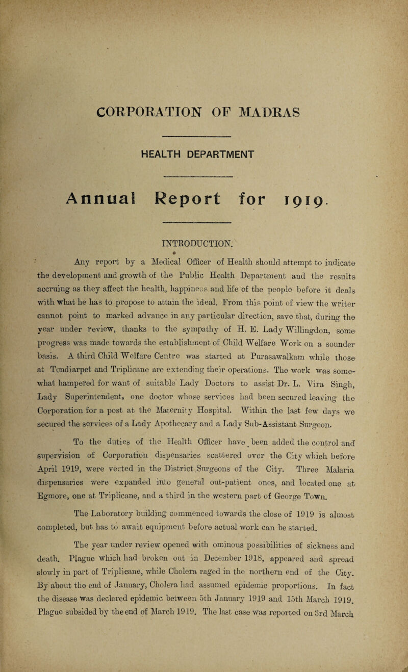 HEALTH DEPARTMENT Annual Report for 1919. INTRODUCTION. * Any report by a Medical Officer of Health should attempt to indicate the development and growth of the Public Health Department and the results accruing as they affect the health, happiness and life of the people before it deals with what he has to propose to attain the ideal. From this point of view the writer cannot point to marked advance in any particular direction, save that, during the year under review, thanks to the sympathy of H. E. Lady Willing-don, some progress was made towards the establishment of Child Welfare Work on a sounder basis. A third Child Welfare Centre was started at Purasawalkam while those at Tcndiarpet and Triplicane are extending their operations. The work was some¬ what hampered for want of suitable' Lady Doctors to assist Dr. L. Vira Singh, Lady Superintendent, one doctor whose services had been secured leaving the Corporation for a post at the Maternity Hospital. Within the last few days we secured the services of a Lady Apothecary and a Lady Sub-Assistant Surgeon. To the duties of the Health Officer have # been added the control ancl supervision of Corporation dispensaries scattered over the City which before April 1919, were vested in the District .Surgeons of the City. Three Malaria dispensaries were expanded into general out-patient ones, and located one at Egmore, one at Triplicane, and a third in the western part of George Town. The Laboratory building commenced towards the close of 1919 is almost completed, but has to await equipment before actual work can be started. The year under review opened with ominous possibilities of sickness and death. Plague which had broken out in December 1918, appeared and spread slowly in part of Triplicane, while Cholera raged in the northern end of the City. By about the end of January, Cholera had assumed epidemic proportions. I11 fact the disease Was declared epidemic between 5th January 1919 and 15th March 1919. Plague subsided by the end of March 1919. The last case was reported on 3rd March