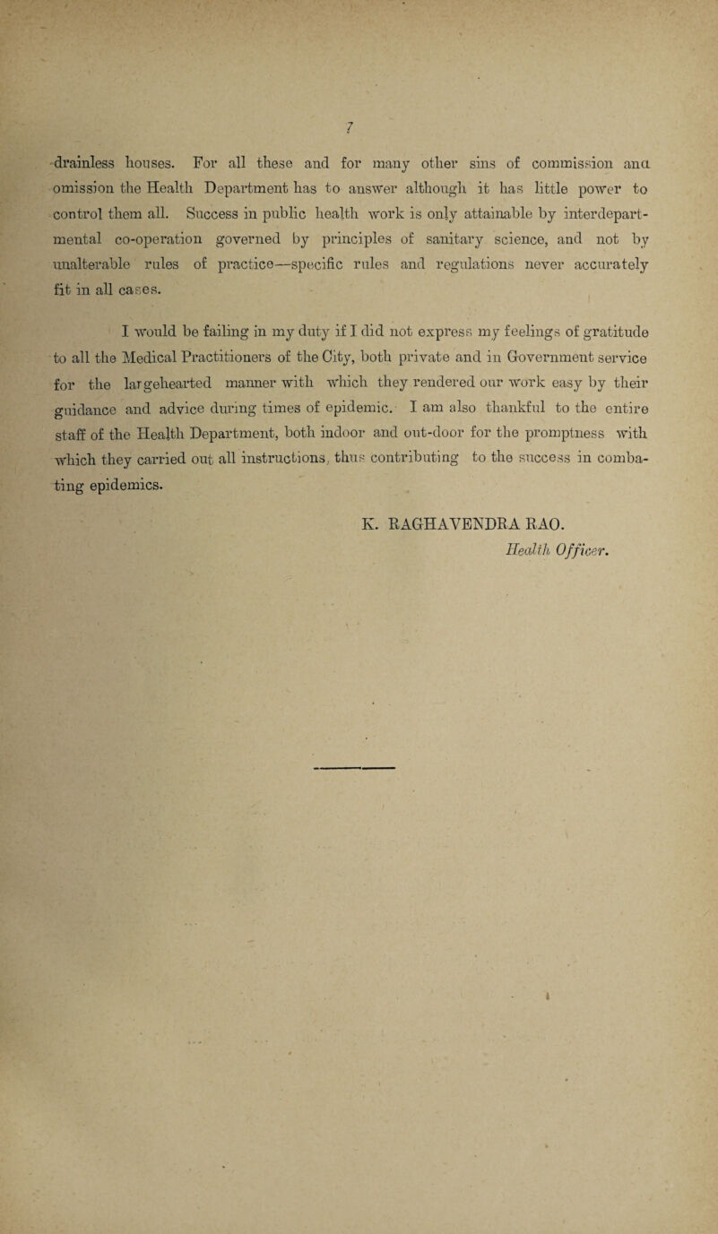 / drainless houses. For all these and for many other sins of commission ana omission the Health Department has to answer although it has little power to control them all. Success in public health work is only attainable by interdepart¬ mental co-operation governed by principles of sanitary science, and not by unalterable rales of practice—specific rules and regulations never accurately fit in all cases. I would be failing in my duty if I did not express my feelings of gratitude to all the Medical Practitioners of the City, both private and in Government service for the largehearted manner with which they rendered our work easy by their guidance and advice during times of epidemic. I am also thankful to the entire staff of the Health Department, both indoor and out-door for the promptness with which they carried out all instructions, thus contributing to the success in comba¬ ting epidemics. K. RAGHAVENDRA RAO. Health Officer.