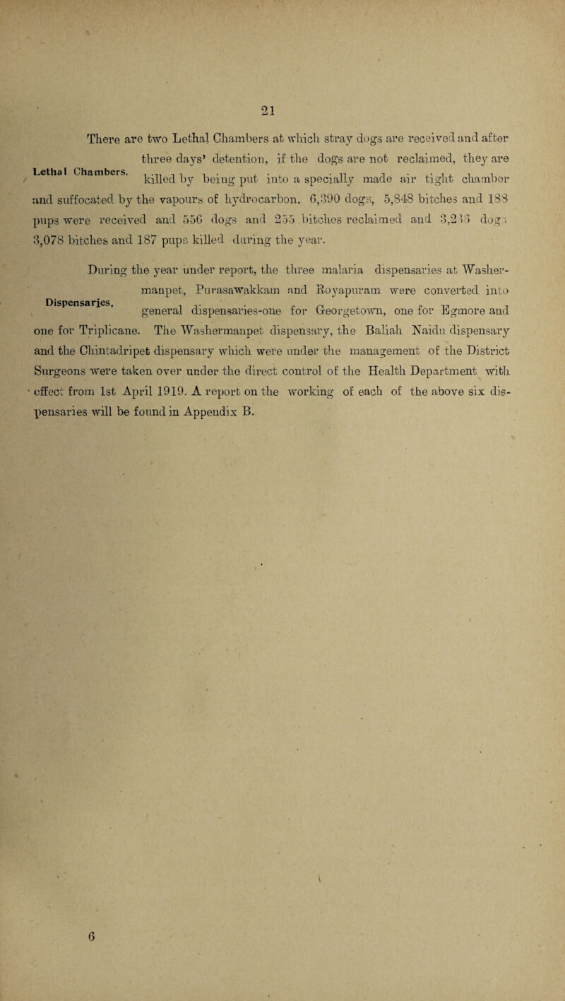 There are two Lethal Chambers at which stray dogs are received and after three days’ detention, if the dogs are not reclaimed, they are Lethal Chambers. tiffed by being put into a specially made air tight chamber and suffocated by the vapours of hydrocarbon. 6,390 dogs, 5,848 bitches and 188 pups were received and 556 dogs and 255 bitches reclaimed and 3,216 dog v 3,078 bitches and 187 pups killed during the year. Dispensaries. During the year under report, the three malaria dispensaries at Washer - manpet, Purasawakkam and Royapuram were converted into general dispensaries-one for Georgetown, one for Egmore and one for Triplicane. The Washermanpet dispensary, the Baliali Naidu dispensary and the Chintadripet dispensary which were under the management of the District Surgeons were taken over under the direct control of the Health Department with • effect from 1st April 1919. A report on the working of each of the above six dis¬ pensaries will be found in Appendix B. \ 6