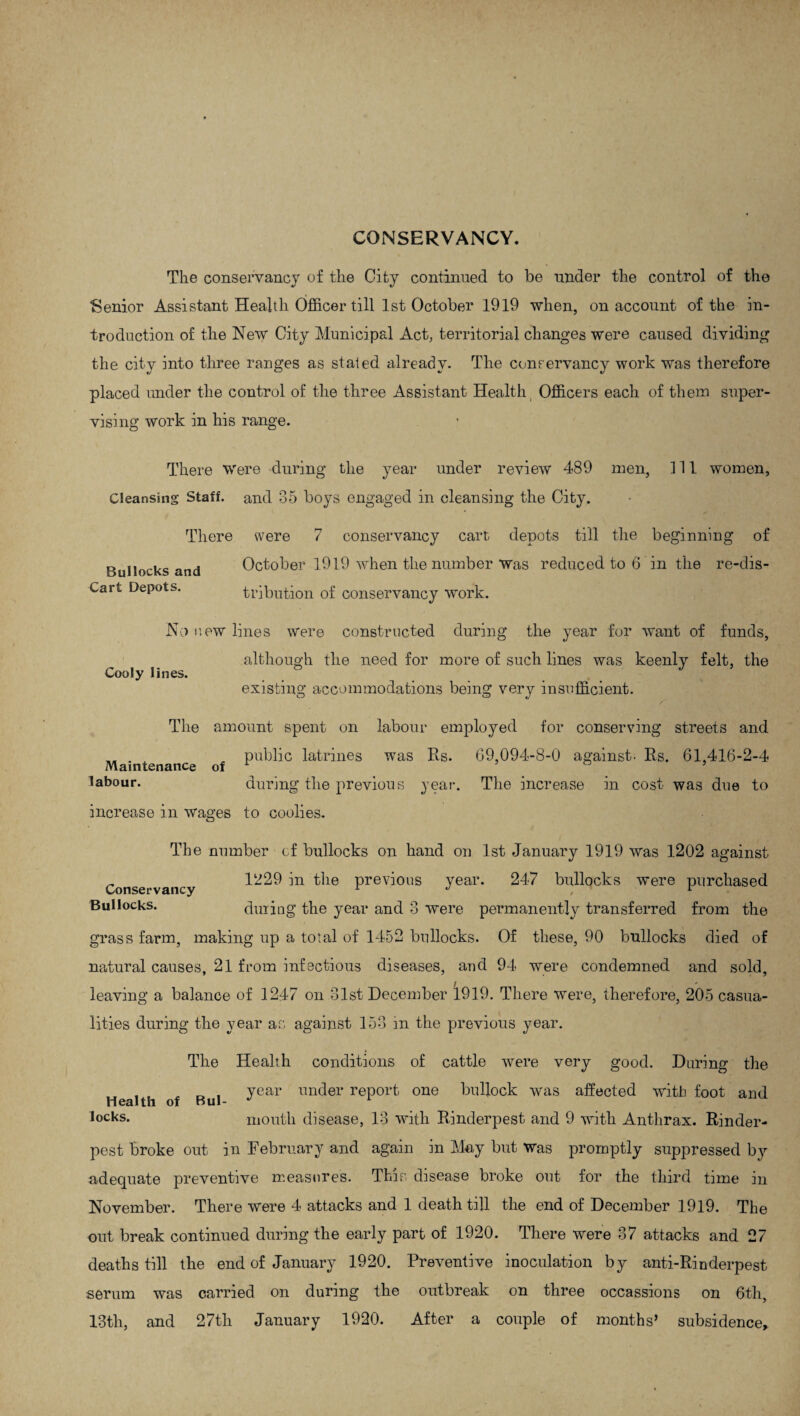 CONSERVANCY. The conservancy of the City continued to be under the control of the Senior Assistant Health Officer till 1st October 1919 when, on account of the in¬ troduction of the New City Municipal Act, territorial changes were caused dividing the city into three ranges as stated already. The conservancy work was therefore placed under the control of the three Assistant Health Officers each of them super¬ vising work in his range. There Were during the year under review 489 men, 111 women, Cleansing Staff, and 35 boys engaged in cleansing the City. There Bullocks and Cart Depots. were 7 conservancy cart depots till the beginning of October 1919 when the number was reduced to 6 in the re-dis¬ tribution of conservancy work. Cooly lines. No new lines were constructed during the year for want of funds, although the need for more of such lines was keenly felt, the existing accommodations being very insufficient. The amount spent on labour employed for conserving streets and . public latrines was Rs. 69,094-8-0 against. Rs. 61,416-2-4 Maintenance of r ’ ° labour. during the previous year. The increase in cost was due to increase in wages to coolies. The number cf bullocks on hand on 1st January 1919 was 1202 against Conservancy 1-29 in the previous year. 247 bullocks were purchased Bullocks. during the year and 3 were permanently transferred from the grass farm, making up a total of 1452 bullocks. Of these, 90 bullocks died of natural causes, 21 from infectious diseases, and 94 were condemned and sold, / * leaving a balance of 1247 on 31st December 1919. There were, therefore, 205 casua- Hties during the year as against 153 in the previous year. The Health conditions of cattle were very good. During the , . year under report one bullock was affected with foot and Health of Bul¬ locks. mouth disease, 13 with Rinderpest and 9 with Anthrax. Rinder¬ pest broke out in February and again in May but was promptly suppressed by adequate preventive measures. This disease broke out for the third time in November. There were 4 attacks and 1 death till the end of December 1919. The out break continued during the early part of 1920. There were 37 attacks and 27 deaths till the end of January 1920. Preventive inoculation by anti-Rinderpest serum was carried on during the outbreak on three occassions on 6th, 13th, and 27th January 1920. After a couple of months’ subsidence.