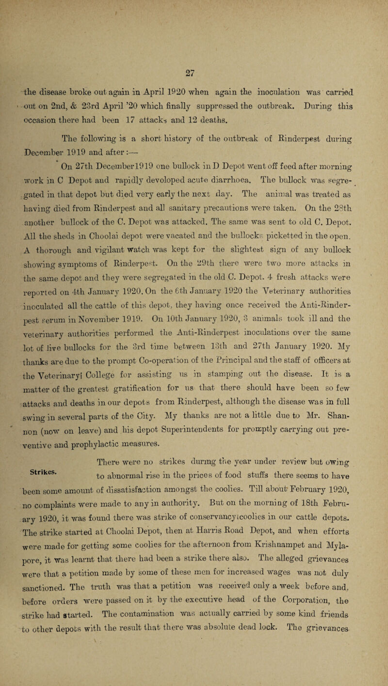 the disease broke out again in April 1920 when again the inoculation was carried - out on 2nd, & 23rd April ’20 which finally suppressed the outbreak. During this occasion there had been 17 attacks and 12 deaths. The following is a short history of the outbreak of Rinderpest during December 1919 and after:— 4* t On 27tli Decemberl9l9 one bullock in D Depot went off feed after morning work in C Depot and rapidly devoloped acute diarrhoea. The bullock was segre¬ gated in that depot but died very early the next day. The animal was treated as having died from Rinderpest and all sanitary precautions were taken. On the 28th another bullock of the C. Depot was attacked. The same was sent to old C. Depot. All the sheds in Choolai depot were vacated and the bullocks pickettedin the open. A thorough and vigilant Watch was kept for the slightest sign of any bullock showing symptoms of Rinderpest. On the 29th there were two more attacks in the same depot and they were segregated in the old C. Depot. 4 fresh attacks were reported on 4th January 1920. On the 6th January 1920 the Veterinary authorities inoculated all the cattle of this depot, they having once received the Anti-Rinder¬ pest serum in November 1919. On 10th January 1920, 3 animals took ill and the veterinary authorities performed the Anti-Rinderpest inoculations over the same lot of live bullocks for the 3rd time between 13th and 27th January 1920. My thanks are due to the prompt Co-operation of the Principal and the staff of officers at the Veterinary! College for assisting us in stamping out the disease. It is a matter of the greatest gratification for us that there should have been so few attacks and deaths in our depots from Rinderpest, although the disease was in full swing in several parts of the City. My thanks are not a little due to Mr. Shan¬ non (now on leave) and his depot Superinteudents for promptly carrying out pre¬ ventive and prophylactic measures. There were no strikes during the year under review but owing Strikes. to abnormal rise in the prices of food stuffs there seems to have been some amount of dissatisfaction amongst the coolies. Till about February 1920, no complaints were made to any in authority. But on the morning of 18th Febru¬ ary 1920, it was found there was strike of conservancy I coolies in our cattle depots. The strike started at Choolai Depot, then at Harris Road Depot, and when efforts were made for getting some coolies for the afternoon from Krishnampet and My la- pore, it was learnt that there had been a strike there also. The alleged grievances were that a petition made by some of these men for increased wages was not duly sanctioned. The truth was that a petition was received only a week before and, before orders were passed on it by the executive head of the Corporation, the strike had started. The contamination was actually carried by some kind friends to other depots with the result that there was absolute dead lock. The grievances