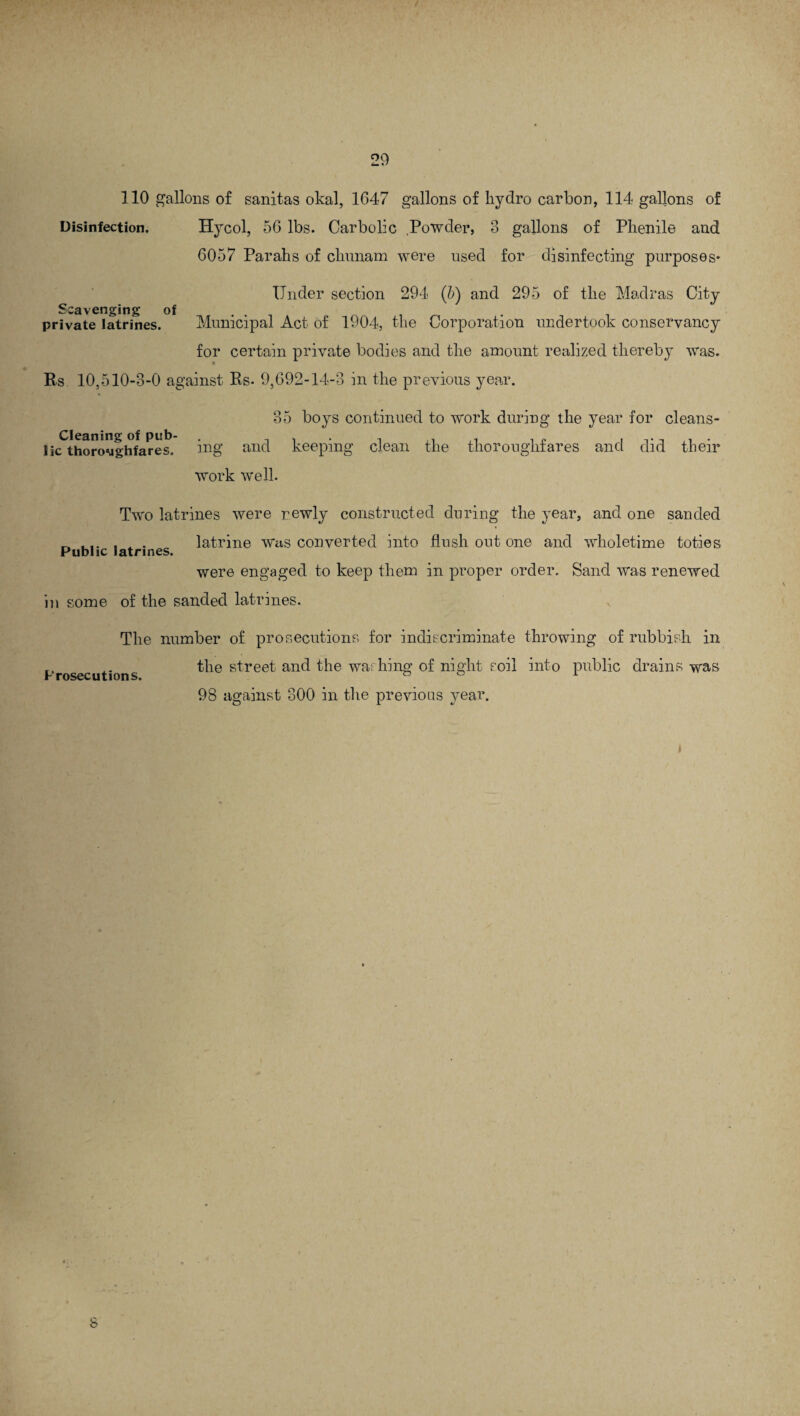 110 gallons of sanitas okal, 1647 gallons of hydro carbon, 114 gallons of Disinfection. Hycol, 56 lbs. Carbolic Powder, 3 gallons of Phenile and 6057 Parahs of chunam were used for disinfecting purposes* Under section 294 (5) and 295 of the Madras City Scavenging of private latrines. Municipal Act of 1904, the Corporation undertook conservancy for certain private bodies and the amount realized thereby was. Rs 10,510-3-0 against Rs- 9,692-14-3 in the previous year. Cleaning of pub¬ lic thoroMghfares. 35 boys continued to work during the year for cleans¬ ing and keeping clean the thoroughfares and did their work well. Two latrines were r.ewly constructed during the year, and one sanded . . . latrine was converted into flush out one and wholetime toties Public latrines. were engaged to keep them in proper order. Sand was renewed in some of the sanded latrines. The number of prosecutions for indiscriminate throwing of rubbish in the street and the washing of night soil into public drains was r rObvvVlllull 98 against 300 in the previous year. i 8