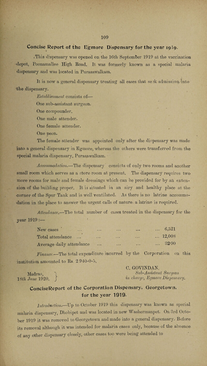 Concise Report of the Egmore Dispensary for the year 1919. .Tliis dispensary was opened on the 16th September 1919 at the vaccination •depot, Poonamallee High Road. It was formerly known as a special malaria dispensary and was located in Purasawalkam. It is now a general dispensary treating all cases that se^k admission/into the dispensary. Establisnment consists of-— r One sub-assistant surgeon. o % 4 One compounder. One male at tender. One female attender. One peon. The female attender was appointed only after the dispensary was made into a general dispensary in Egmore, whereas the others were transferred from the special malaria dispensary, Purasawalkam. Accommodation.—The dispensary consists of only two rooms and another small room which serves as a store room at present. The dispensary requires two more rooms for male and female dressings which can be provided for by an exten¬ sion of the building proper. It is situated in an airy and healthy place at the corner of the Spur Tank and is well ventilated. As there is no latrine accommo¬ dation in the place to answer the urgent calls of nature, a latrine is required. Attendance.—The total number of cases treated in the dispensary for the year 1919 :— New cases ' ... ••• ••• • •• 6,521 Total attendance ... ... ••• ••• ••• 12,008 Average daily attendance ... ••• ••• ••• 32-90 Finance.<—The total expenditure incurred by the Corporation on this institution amounted to Rs. 2 940-0-5, C. GOVINDAN, Madras 5 Sub-Assistant Surgeon 18th June 1920. j in charge, Egmore Dispensary. ConciseReport of the Corporation Dispensary, Georgetown, for the year 1919- Introduction.'—Up to October 1919 this dispensary was known as special malaria dispensary, Dhobipet and was located in new Wasliermanpet. On 3rd Octo¬ ber 1919 it was removed to Georgetown and made into a general dispensary. Before its removal although it was intended for malaria cases only, because of the absence of any other dispensary closely, other cases too were being attended to