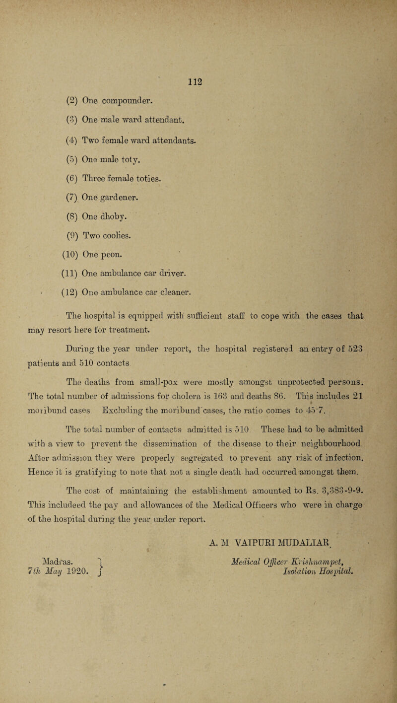(2) One compounder. (3) One male ward attendant. (4) Two female ward attendants. (5) One male toty. (6) Three female toties. (7) One gardener. (8) One dhoby. (9) Two coolies. (10) One peon. (11) One ambulance car driver. (12) One ambulance car cleaner. The hospital is equipped with sufficient staff to cope with the cases that may resort here for treatment. During the year under report, the hospital registered an entry of 523 patients and 510 contacts. The deaths from small-pox were mostly amongst unprotected persons. The total number of admissions for cholera is 163 and deaths 86. This includes 21 moribund cases Excluding the moribund cases, the ratio comes to 45'7. The total number of contacts- admitted is 510 These had to be admitted with a view to prevent the dissemination of the disease to their neighbourhood. After admission they were properly segregated to prevent any risk of infection. Hence it is gratifying to note that not a single death had occurred amongst them. The cost of maintaining the establishment amounted to Rs. 3,383-9-9. This includeed the pay and allowances of the Medical Officers who were in charge of the hospital during the year under report. A. M VAIPURI MUDALIAR * Madras. 3 Medical Officer Krishnampet, 7th May 1920. j Isolation Hospital.
