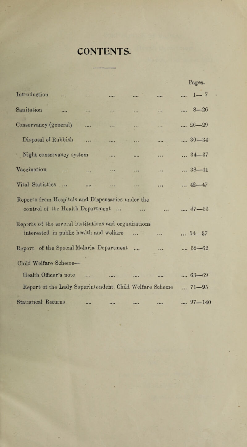 CONTENTS. Pages. Introduction • • • • 1 vi Sanitation .... 8—26 Conservancy (general) .... 26—29 Disposal of Rubbish .... 80—34 Night conservancy system • i ... 34—37 Vaccination ... 38—41 Vital Statistics ... ... 42—47 Reports from Hospitals and Dispensaries under the control of the Health Department ... .... 47—53 Reports of the several institutions aud organizations interested in public health and welfare ... 54—57 Report of the Special Malaria Department .... .... 58—62 Child Welfare Scheme— Health Officer’s note .... 63—69 Report of the Lady Superintendent. Child Welfare Scheme ... 71—95 Statistical Returns .... 97—140