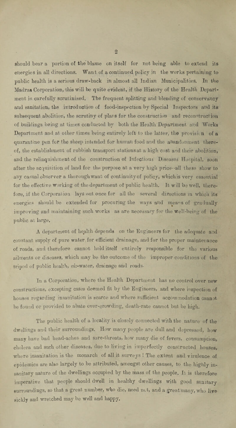 should bear a portion of the blame on itself for not being able to extend its energies in all directions. Want of a continued policy in the works pertaining to public health is a serious draw-back in almost all Indian Municipalities. In the Madra* Corporation, this will be quite evident, if the History of the Health Depart¬ ment is carefully scrutinised. The frequent splitting and blending of conservancy and sanitation, the introduction of food-inspection by Special Inspectors and its subsequent abolition, the scrutiny of plans for the construction and reconstruction of buildings being at times conducted by both the Health Department and Works Department and at other limes being entirely left to the latter, the provision of a quarantine pen for the sheep intended for human food and the abandonment there¬ of, the establishment of rubbish transport stations at a high cost and their abolition, and the relinquishment of the construction of Infectious Diseases Hospital, soon after the acquisition of land for the purpose at a very high price-all these show to any casual observer a thorough want of continuity of policy, which is very essential for the effective working of the department of public health. It will be well, there¬ fore, if the Corporation lays out once for all the several directions in which its energies should be extended for procuring the ways and' ineans of gradually improving and maintaining such works as are necessary for the well-being of the public at large. A department of health depends on the Engineers for the adequate and constant supply of pure water for efficient drainage, and for the proper maintenance of roads, and therefore cannot hold itself entirely responsible for the various ailments or diseases, which may be the outcome of the improper conditions of the tripod of public health, viz-water, drainage and roads. In a Corporation, where the Health Department has no control over new constructions, excepting cases deemed fit by the Engineers, and where inspection of houses regarding insauitation is scarce and where sufficient accommodation cannot be found or provided to abate over-crowding, death-rate cannot but be high. The public health of a locality is closely connected with the nature of the dwellings and their surroundings. How many people are dull and depressed, how many have bad liead-aches and sore-throats, how many die of fevers, consumption, cholera and such other diseases, due to living in imperfectly constructed houses, where iusanitation is the monarch of all it surveys ! The extent and virulence of epidemics are also largely to be attributed, amongst other causes, to the highly in¬ sanitary nature of the dwellings occupied by the mass of the people. It is therefore imperative that people should dwell in healthy dwellings with good sanitary surroundings, so that a great number, who die, need net, and a great many, who live sickly and wretched may be well and happy.