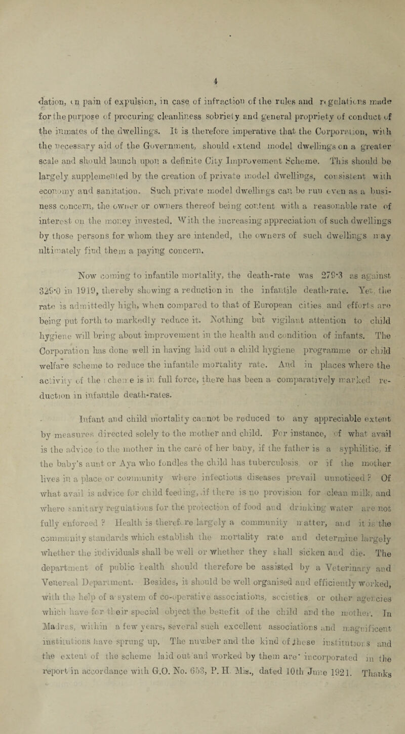 4- dation, cn pain of expulsion, in case of infraction of the rules and regulations made for the purpose of procuring cleanliness sobriety and general propriety of conduct of the inmates of the dwellings. It is therefore imperative that the Corporation, with the necessary aid of the Government, should extend model dwelling’s on a greater scale and should launch upon a definite City Improvement Scheme. This should be largely supplemented by the creation of private model dwellings, consistent with economy and sanitation. Such private model dwellings can be run even as a busi¬ ness concern, the owner or owners thereof being content with a reasonable rate of interest on the money invested. With the increasing appreciation, of such dwellings by those persons for whom they are intended, the owners of such dwellings n ay ultimately find them a paying concern. Now coming to infantile mortality, the death-rate was 279*3 as against 329*0 in 1919, thereby showing a reduction in the infantile death*rate. Yet. the rate is admittedly high, when compared to that of European cities and efforts are being put forth to markedly reduce it. Nothing but vigilant attention to child hygiene will bring about improvement in the health and condition of infants. The Corporation has done well in having laid out a child hygiene programme or child welfare scheme to reduce the infantile mortality rate. And in places where the activity of the i chen e is in full force, there has been a comparatively marked re¬ duction in infantile death-rates. Infant and child mortality cannot be reduced to any appreciable extent by measures directed solely to the mother and child. For instance, of what avail is the advice to the mother in the care of her baby, if the father is a syphilitic, if the baby’s aunt or Aya who fondles the child has tuberculosis, or if the mother lives in a place or community where infectious diseases prevail unnoticed? Of what avail is advice for child feeding, if there is no provision for clean milk, and where sanitary regulations for the protection of food and drinking water are not fully enforced ? Health is therefore largely a community matter, and it is the community standards which establish the mortality rate and determine largely whether the individuals shall be well or whether they shall sicken and die. The department of public health should therefore be assisted by a Veterinary and Venereal Department. Besides, it should be well organised and efficiently worked, with the help of a-system of co-operative associations, societies or other agencies which have for their special object the benefit of the child and the mother. In Madras, within a few years, several such excellent associations and magnificent institutions have sprung up. The number and the kind of these institutions and the extent of the scheme laid out and worked by them are* incorporated m the report in accordance with G.O. No. 653, P. H. Mis., dated 10th June 1921. Thanks