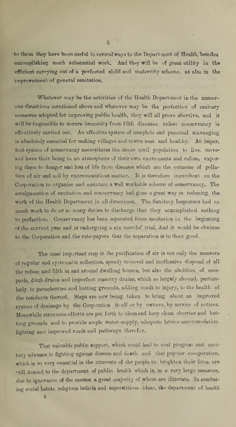 accomplishing much substantial work. And they will be of great utility in the efficient carrying out of a perfected child and maternity scheme, as also in the improvement; of general sanitation. Whatever may be the activities of the Health Department in the numer¬ ous directions mentioned above and whatever may be the perfection of sanitary measures adopted for improving public health, they will all prove abortive, and it will be Impossible to secure immunity from filth diseases, unless conservancy is effectively carried out. An effective system of complete and punctual scavenging is absolutely essential for making villages and towns neat and healthy. An imper, feet system of conservancy necessitates the dense civil population to live, move- and have their being in an atmosphere of their own excrements and refuse, expos¬ ing them to danger and loss of life from diseases which are the outcome of pollu¬ tion of air and soil by excrementitious matter. It is therefore incumbent on. the Corporation to organise and maintain a Well workable scheme of conservancy. The amalgamation of sanitation and conservancy had gone a great way in reducing the work of the Health Department in all directions. The Sanitary Inspectors had so much work to do or so many duties fco discharge that they accomplished nothing to perfection. Conservancy has been separated from sanitation in the beginning of the current year and is undergoing a six months’ trial. And it would be obvious to the Corporation and the rate-payers that the separation is to their good. The most important step in the purification of air is not only the measure of regular and systematic collection, speedy removal and inoffensive disposal of all the refuse and filth in and around dwelling houses, but also the abolition of cess¬ pools, ditch drains and imperfect masonry drains, which so largely abound, particu¬ larly, in paracherries and hutting grounds, addiDg insult to injury, to the health of the residents thereof. Steps are now being taken to bring about an improved system of drainage by the Corporation itself or by owners, by service of notices. Meanwhile strenuous efforts are put forth to clean and keep clean cherries and hut¬ ting grounds and to provide ample water-supply, adequate latrine accommodation* lighting and improved roads and pathways therefor. That valuable public support, which could lead to real progress, and sani¬ tary advance in fighting against disease and death, and that pop liar co-operation, which is so very essential in the interests of the people to brighten their lives, are ('till denied to the department of public health which is, in a very large measure, due to ignorance of the masses, a great majority of whom are illiterate. In combat¬ ing social habits religious beliefs and superstitious ideas, the department of health 2