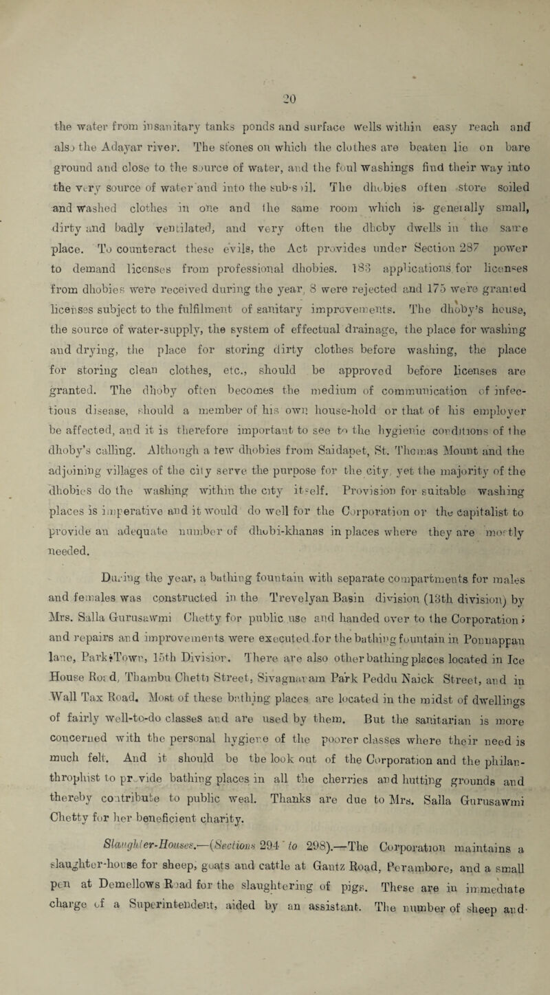 tli6 water from insanitary tanks ponds and surface wells within easy reach and also the Adayar river. The stones on which the clothes are beaten lie on bare ground and close to the Source of water, and the foul washings find their way into the Very source of water and into the sub-s )il. The dhobies often store soiled «/ and washed clothes in one and I he same room which is* generally small, dirty and badly ventilated, and very often the dheby dwells in the Same place. To counteract these evils, the Act provides under Section 287 power to demand licenses from professional dhobies. 183 applications.for licenses from dhobies were received during the year; 8 were rejected and 175 were granted licenses subject to the fulfilment of sanitary improvements. The dhoby’s house, the source of water-supply, the system of effectual drainage, the place for washing and drying, the place for storing dirty clothes before washing, the place for storing clean clothes, etc., should be approved before licenses are granted. The dhoby often becomes the medium of communication of infec¬ tions disease, should a member of his own house-hold or that of his employer be affected, and it is therefore important to see to the hygienic conditions of the dhoby’s calling. Although a few dhobies from Saidapet, St. Thomas Mount and the adjoining villages of the cily serve the purpose for the city, yet the majority of the dhobies do the washing within the city itself. Provision for suitable washing- places is imperative and it would do well for the Corporation or the capitalist to provide an adequate number of dhubi-khanas in places where they are mostly needed. During the year, a bathing fountain with separate compartments for males and females was constructed in the Trevelyan Basin division (13th division) by Mrs. Salla GurusaWmi Chetty for public use and handed over to the Corporation i and repairs and improvements were executed .for the bathing fountain in Ponnappau lane, Park-Town, 15th Divisior. There are also other bathing places located in Ice House Ro; d, Tbambu Clietti Street, Sivagnaram Park Peddu Naick Street, and in Wall Tax Road. Most of these bathing places are located in the midst of dwellings of fairly well-to-do classes and are used by them. But the sanitarian is more concerned with the personal hygiene of the poorer classes where their need is much felt. And it should be the look out of the Corporation and the philan¬ thropist to provide bathing places in all the cherries and hutting grounds and thereby contribute to public weal. Thanks are due to Mrs. Salla GurusaWmi Chetty for her beneficient charity. Slaughter-Houses.• (Sections 294 to 298).—The Corporation maintains a Caught el-horse for sheep, goats and cattle at Gantz Road, Perambore, and a small pen at Demellows Road for the slaughtering of pigs. These are in immediate charge of a Superintendent, aided by an assistant. The number of sheep and-