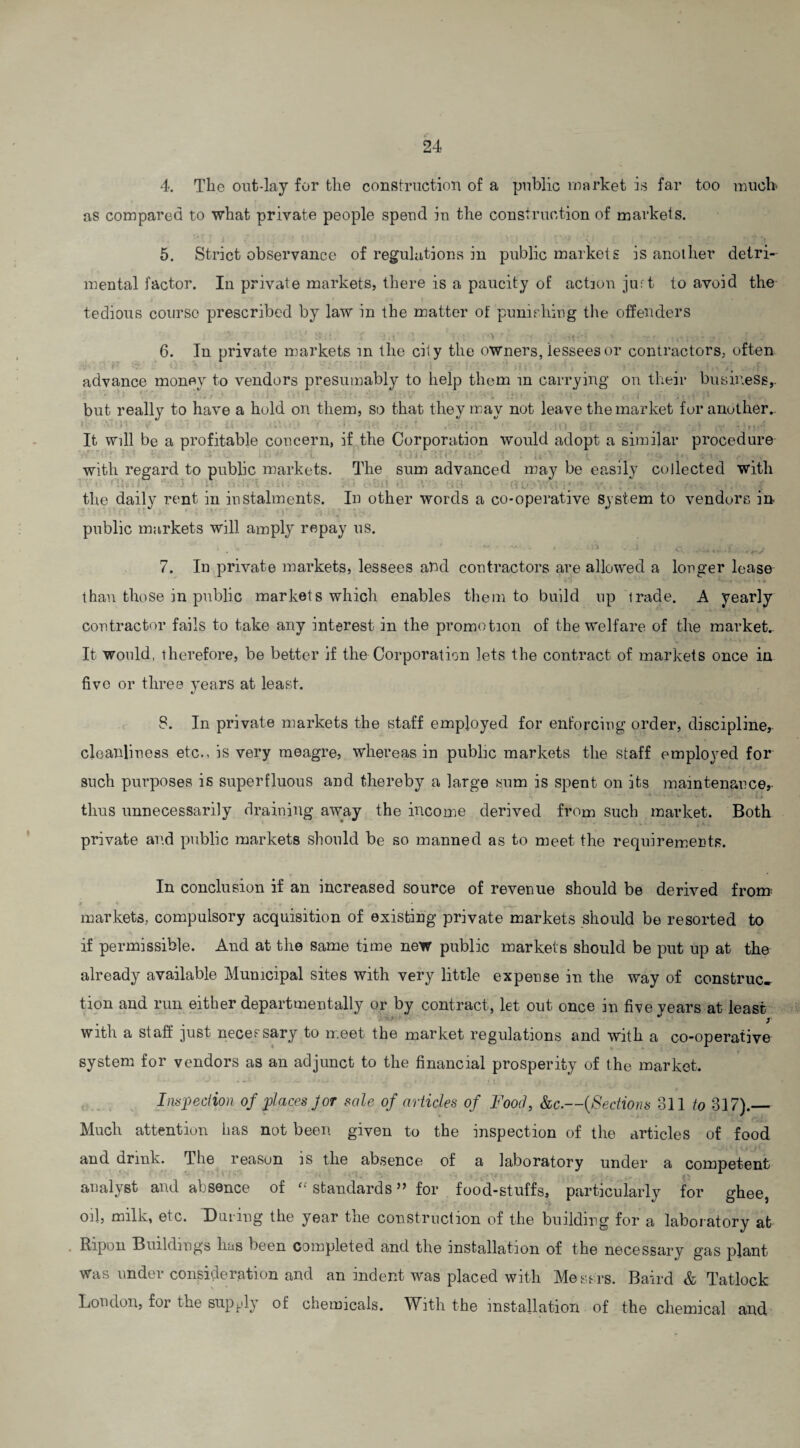 4. The out-lay for the construction of a public market is far too much as compared to what private people spend in the construction of markets. \ 5. Strict observance of regulations in public markets is another detri¬ mental factor. In private markets, there is a paucity of action juft to avoid the tedious course prescribed by law in the matter of punishing the offenders 6. In private markets in the city the owners, lessees or contractors, often advance money to vendors presumably to help them in carrying on their business,, but really to have a hold on them, so that they may not leave the market for another.. i -V'O ' > ■ , 4 . ' ...; — , It will be a profitable concern, if the Corporation would adopt a similar procedure with regard to public markets. The sum advanced may be easily collected with the daily rent in instalments. In other words a co-operative system to vendors in r‘ • ■ : 1 public markets will amply repay us. 1 * ' ~ t . - n - 5 - ' Ct , ^ - n..t 7. In private markets, lessees and contractors are allowed a longer lease than those in public markets which enables them to build up trade. A yearly contractor fails to take any interest in the promotion of the welfare of the market.. It would, therefore, be better if the Corporation lets the contract of markets once in five or three years at least. 8. In private markets the staff employed for enforcing order, discipline, cleanliness etc., is very meagre, whereas in public markets the staff employed for such purposes is superfluous and thereby a large sum is spent on its maintenance,- thus unnecessarily draining away the income derived from such market. Both private and public markets should be so manned as to meet the requirements. In conclusion if an increased source of revenue should be derived from t l4 * « r ♦ . * , . Sri markets, compulsory acquisition of existing private markets should be resorted to if permissible. And at the same time new public markets should be put up at the already available Municipal sites with very little expense in the way of construe* tion and run either departmentally or by contract, let out once in five years at least • i with a staff just necessary to meet the market regulations and with a co-operative system for vendors as an adjunct to the financial prosperity of the market. Inspection of places Jor sale of articles of Food, &c.—(Sections 311 to 317)._ Much attention has not been given to the inspection of the articles of food and drink. The reason is the absence of a laboratory under a competent analyst and absence of  standards ” for food-stuffs, particularly for ghee oil, milk, etc. During the year the construction of the building for a laboratory at Ripon Buildings has been completed and the installation of the necessary gas plant was under consideration and an indent was placed with Messrs. Baird & Tatlock London, for the supply of chemicals. With the installation of the chemical and