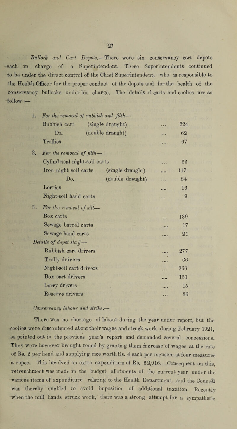 Bulloch awl Cart Depots.—There were six conservancy cart depots each in charge of a Superintendent.. These Superintendents continued to be under the direct control of the Chief Superintendent, who is responsible to the Health Officer for the proper conduct of the depots and for the health of the conservancy bullocks under his charge. The details of carts and coolies are as follow :— 1. For the removal of rubbish and filth— Rubbish cart (single draught) 224 Do. (double draught) 62 Trollies 67 2. For the removal of filth— Cylindrical night.soil carts 63 Iron night soil carts (single draught) 117 Do. (double draught) 84 Lorries .... 16 Night-soil hand carts 9 3. For the removal of silt— Box carts 139 Sewage barrel carts 17 Sewage hand carts 21 Details of depot sta if— Rubbish cart drivers 277 Trolly drivers 06 Night-soil cart drivers 266 Box cart drivers 151 Lorry drivers 15 Reserve drivers ... 36 Conservancy labour and strike.— There was no shortage of labour during the year under report, but the coolies were discontented about their wages and struck work during February 1921, as pointed out in the previous year’s report and demanded several concessions. They were however brought round by granting them increase of wages at the rate of Rs. 2 per head and supplying rice worth Rs. 4 each per mensem at four measures a rupee. This involved an extra expenditure of Rs. 62,016. Consequent on this, retrenchment was made in the budget allotments of the current year under the various items of expenditure relating to the Health Department, and the Council was thereby enabled to avoid imposition of additional taxation. Recently when the mill hands struck work, there was a strong attempt for a sympathetic