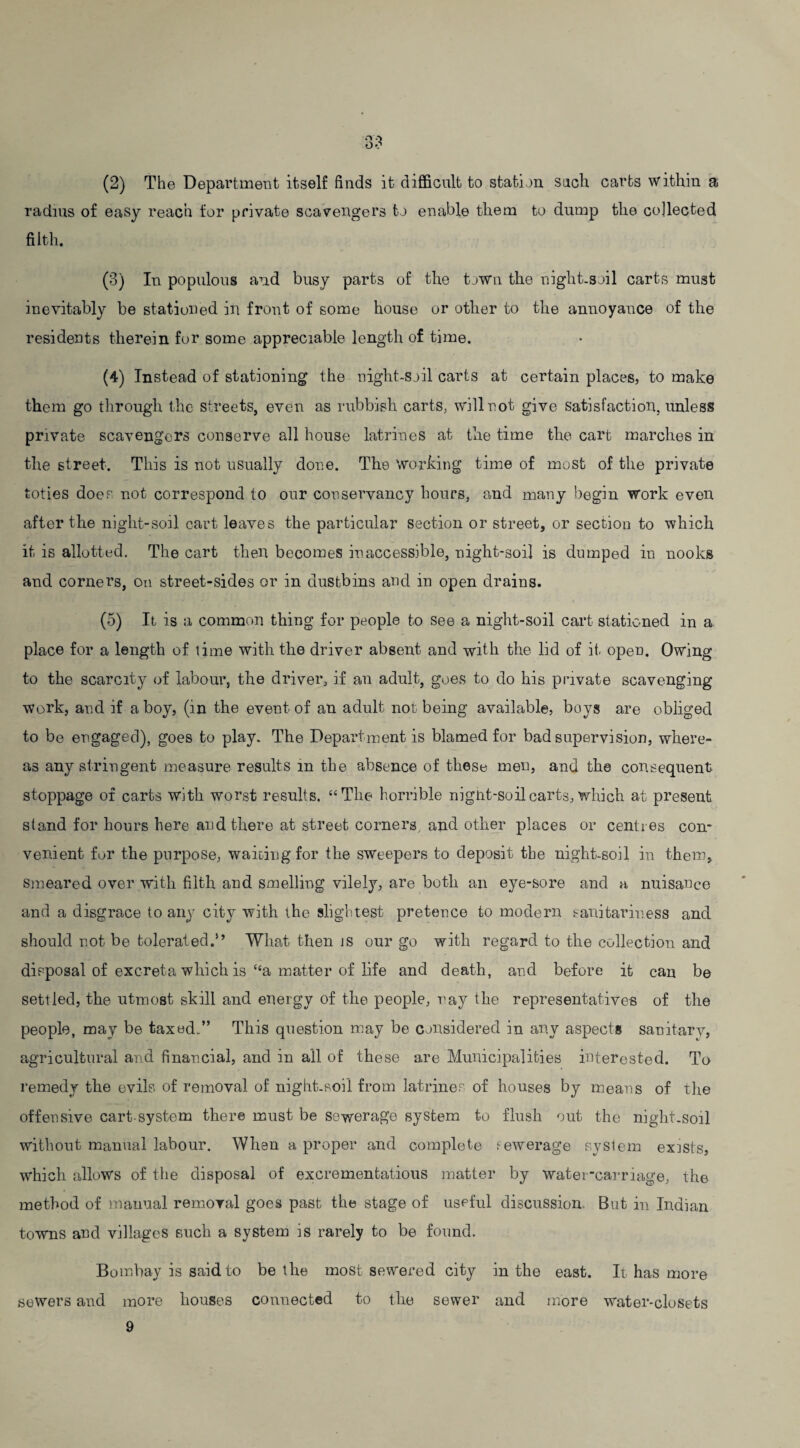 (2) The Department itself finds it difficult to station such carts within a radius of easy reach for private scavengers to enable them to dump the collected filth. (3) In populous and busy parts of the town the night-soil carts must inevitably be stationed in front of some house or other to the annoyance of the residents therein for some appreciable length of time. (4) Instead of stationing the night-soil carts at certain places, to make them go through the streets, even as rubbish carts, will not give satisfaction, unless private scavengers conserve all house latrines at the time the cart marches in the street. This is not usually done. The working time of most of the private toties does not correspond to our conservancy hours, and many begin work even after the night-soil cart leaves the particular section or street, or section to which it is allotted. The cart then becomes inaccessible, night-soil is dumped in nooks and corners, on street-sides or in dustbins and in open drains. (5) It is a common thing for people to see a night-soil cart stationed in a place for a length of lime with the driver absent and with the lid of it, open. Owing to the scarcity of labour, the driver, if an adult, goes to do his private scavenging work, and if a boy, (in the event of an adult not being available, boys are obliged to be engaged), goes to play. The Department is blamed for bad supervision, where¬ as any stringent measure results in the absence of these men, and the consequent stoppage of carts with worst results. “The horrible night-soil carts, which at present stand for hours here and there at street corners, and other places or centres con¬ venient for the purpose, waiting for the sweepers to deposit the night-soil in them. Smeared over with filth and smelling vilely, are both an eye-sore and a nuisance and a disgrace to any city with the slightest pretence to modern sanitariness and should not be tolerated.” What then is our go with regard to the collection and disposal of excreta which is “a matter of life and death, and before it can be settled, the utmost skill and energy of the people, ray the representatives of the people, may be taxed-” This question may be considered in any aspects sanitary, agricultural and financial, and in all of these a,re Municipalities interested. To remedy the evils of removal of night-soil from latrines of houses by means of the offensive cart-system there must be sewerage system to flush out the night-soil without manual labour. When a proper and complete eewerage system exists, which allows of the disposal of excrementatious matter by water-carriage, the method of manual removal goes past the stage of useful discussion. But in Indian towns and villages such a system is rarely to be found. Bombay is said to be the most sewered city in the east. It has more sewers and more houses connected to the sewer and more water-closets 9