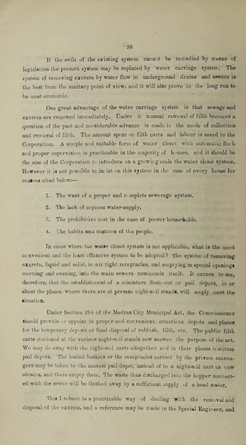 If the evils of the existing system cannot be remedied by means of legislation the present system may be replaced by water carriage system. The system of removing excreta by water flow in underground drains and sowers is; the best from the sanitary point of view, and it will also prove in the long run to be most economic- One great advantage of the water carriage system is that sewage and excreta are removed immediately. Under it manual removal of filth becomes a question of the past and considerable advance is made ir. the mode of collection and removal of filth. The amount spent on filth carts and labour is saved to the Corporation. A simple and suitable form of water closet with automatic flush and proper supervision is practicable in the majority of houses, and it should be the aim of the Corporation to introduce on a growirg scale the water closet system. However it is not possible to insist on this system in the case of every house for reasons cited below.'— 1. The want of a proper and c mplete sewerage system. 2. The lack of Gopious water-supply. 8. The prohibitive cost in the case of poorer house-holds. 4. The habits ana customs of the people. In cases where tae water closet system is not applicable, what is the most convenient and the least offensive system to be adopted ? The system of removing excreta, liquid and solid, in air tight receptacles, and emptying in special openings morning and evening, into the main sewers commends itself. It occurs to me, therefore, that the establishment of a miniature flush-out or pail depots, in or about the places, wnere there are at present night-soil stands, will amply meet the situation. Under Section 194 of the Madras City Municipal Act, the Commissioner should provide or appoint in proper and convenient situations depots and places for the temporary deposit or final disposal of rubbish, filth, etc. The public filth carts stationed at the various night-soil stands now answer the purpose of the act. We may do away with the night-sod carts altogether and in their places institute pail depots. The loaded baskets or the receptacles carried by the private scaven¬ gers may be taken to the nearest pail depot, instead of to a night-soil cart as now obtains, and there empty them. The waste thus discharged into the hopper connect¬ ed with the sewer will be flushed away by a sufficient supply of a head water. This I submit is a practicable way of dealing with the removal and disposal of the excreta, and a reference may be made to the Special Engineer, and