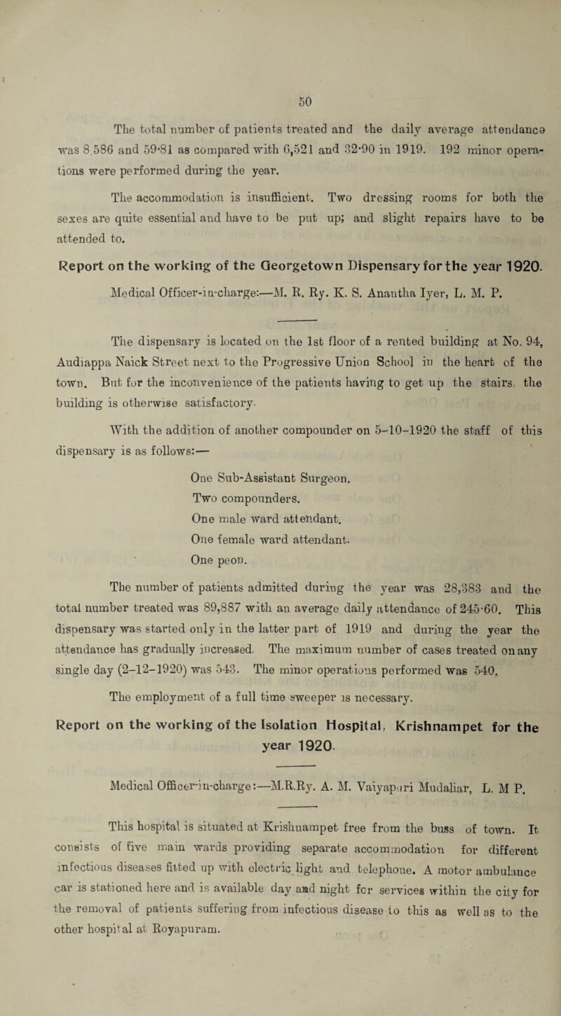 The total number of patients treated and the daily average attendance ■was 8,586 and 59*81 as compared with 6,521 and 82*90 in 1919. 192 minor opera¬ tions were performed during the year. The accommodation is insufficient. Two dressing rooms for both the sexes are quite essential and have to be put up; and slight repairs have to be attended to. Report on the working of the Georgetown Dispensary for the year 1920. Medical Officer-in-charge:—M. R. Ry. K. S. Anantha Iyer, L. M. P. The dispensary is located on the 1st floor of a rented building at No. 94, Audiappa Naick Street next to the Progressive Union School in the heart of the town. But for the inconvenience of the patients having to get up the stairs, the building is otherwise satisfactory. With the addition of another compounder on 5-10-1920 the staff of this dispensary is as follows:— One Sub-Assistant Surgeon. Two compounders. One male ward attendant. One female ward attendant. One peon. The number of patients admitted duriug the year was 28,883 and the total number treated was 89,887 with an average daily attendance of 245-60. This dispensary was started only in the latter part of 1919 and during the year the attendance has gradually increased. The maximum number of cases treated on any single day (2-12-1920) was 543. The minor operations performed was 540. The employment of a full time sweeper is necessary. Report on the working of the Isolation Hospital, Krishnampet for the year 1920 Medical Officer-in-charge:—M.R.Ry. A. M. Vaiyapuri Mudaliar, L. M P. This hospital is situated at Krishnampet free from the buss of town. It consists of five main wards providing separate accommodation for different infectious diseases fitted up with electric light and telephone. A motor ambulance car is stationed here and. is available day and night for services within the city for the removal of patients suffering from infectious disease to this as well as to the other hospital at Royapnram.