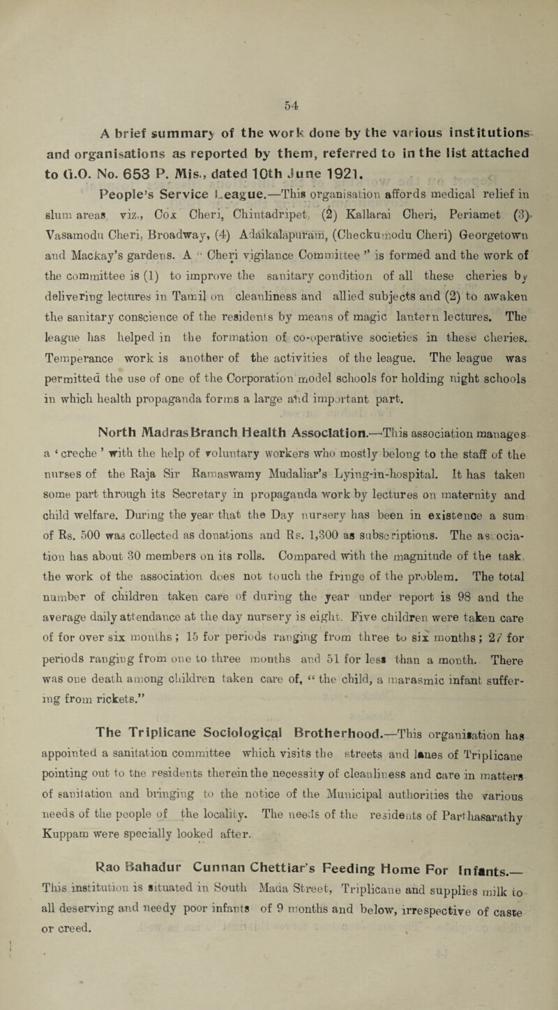 A brief summary of the work done by the various institutions and organisations as reported by them, referred to in the list attached to 0.0. No. 653 P. Mis., dated 10fh June 1921. People’s Service League.—This organisation affords medical relief in slum areas viz., Cox Cheri, Chintadripet, (2) Kallarai Cheri, Periamet (3) Vasamodu Cheri, Broadway, (4) Adaikalapuram, (Checkumodu Cheri) Georgetown and Mackay’s gardens. A “ Cheri vigilance Committee ’’ is formed and the work of the committee is (1) to improve the sanitary condition of all these cileries by delivering lectures in Tamil on cleanliness and allied subjects and (2) to awaken the sanitary conscience of the residents by means of magic lantern lectures. The league has helped in the formation of co-operative societies in these cheries. Temperance work is another of the activities of the league. The league was permitted the use of one of the Corporationmodel schools for holding night schools in which health propaganda forms a large atid important part. North Madras Branch Health Association.—This association manages a 4 creche ’ with the help of voluntary workers who mostly belong to the staff of the nurses of the Raja Sir Ramaswamy Mudaliar’s Lying-in-hospital. It has taken some part through its Secretary in propaganda work by lectures on maternity and child welfare. During the year that the Day nursery has been in existence a sum of Rs. 500 was collected as donations and Rs. 1,300 as subscriptions. The associa¬ tion has about 30 members on its rolls. Compared with the magnitude of the task the work of the association does not touch the fringe of the problem. The total number of children taken care of during the year under report is 98 and the average daily attendance at the day nursery is eight. Five children were taken care of for over six months ; 15 for periods ranging from three to six months; 2/ for periods ranging from one to three months and 51 for less than a month. There was one death among children taken care of, 44 the child, a marasmic infant suffer¬ ing from rickets.” The Triplicane Sociological Brotherhood.—This organisation has appointed a sanitation committee which visits the streets and lanes of Triplicane pointing out to tiie residents therein the necessity of cleanliness and care in matters of sanitation and bringing to the notice of the Municipal authorities the various needs of the people of the locality. The needs of the residents of Parthasarathy Kuppam were specially looked after. Rao Bahadur Cunnan Chettiar s Feeding Home For Infants.— This institution is situated in South Mada Street, Triplicane and supplies milk io all deserving and needy poor infants of 9 months and below, irrespective of caste or creed.