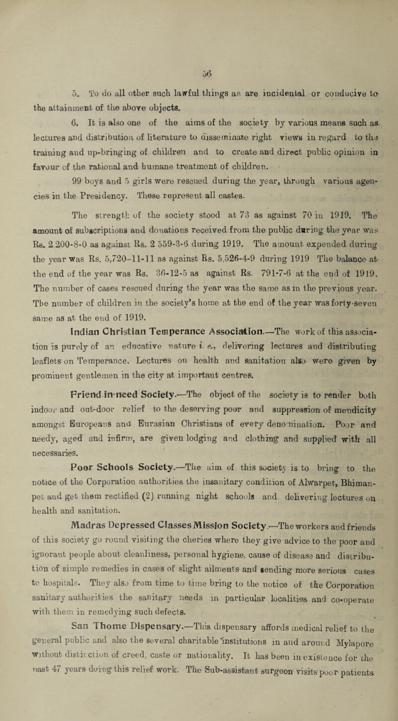 the attainment of the above objects. 6. It is also one of the aims of the society by various means such as lectures and distribution of literature to disseminate right views in regard to the training and up-bringing of children and to create and direct public opinion in favour of the rational and humane treatment of children. 99 boys and 5 girls were rescued during the year, through various agen¬ cies in the Presidency. These represent all castes. The strength of the society stood at 73 as against 70 in 1919. The amount of subscriptions and donations received from the public during the year was Rs. 2.200-8-0 as against Rs. 2 559-3-6 during 1919. The amount expended during the year Was Rs. 5,720-11-11 as against Rs. 5,526-4-9 during 1919 The balance at- the end of the year was Rs. 36-12-5 as against Rs. 791-7-6 at the end of 1919. The number of cases rescued during the year was the same asm the previous year. The number of children in the society’s home at the end of the year was forty-seven same as at the end of 1919. Indian Christian Temperance Association.—The work of this associa¬ tion is purely of an educative nature i■ e., delivering lectures and distributing leaflets on Temperance. Lectures on health and sanitation, also were given by prominent gentlemen in the city at important centres. Friend-in-need Society.—The object of the society is to render both indoor and out-door relief to the deserving poor and suppression of mendicity amongst Europeans ancl Eurasian Christians of every denomination. Poor and needy, aged and infirm, are given lodging and clothing and supplied with all necessaries. Poor Schools Society.—The aim of this society is to bring to the notice of the Corporation authorities the insanitary condition of Alwarpet, Bhiman- pet and get them rectified (2 j running night schools and delivering lectures on health and sanitation. Madras Depressed Classes Mission Society.—The workers and friends of this society go round visiting the cheries where they give advice to the poor and ignorant people about cleanliness, personal hygiene, cause of disease and distribu¬ tion of simple remedies in cases of slight ailments and sending more serious cases to hospitals. They also from time to time bring to the notice of the Corporation sanitary authorities the sanitary needs in particular localities and co-operate with them in remedying such defects. San Thome Dispensary.—This dispensary affords medical relief to the general public and also the several charitable‘institutions in and around Mylapore Without distinction of creed, caste or nationality. It has been in existence for the oast 47 years doing this relief work. The Sub-assistant surgeon visits poor patients