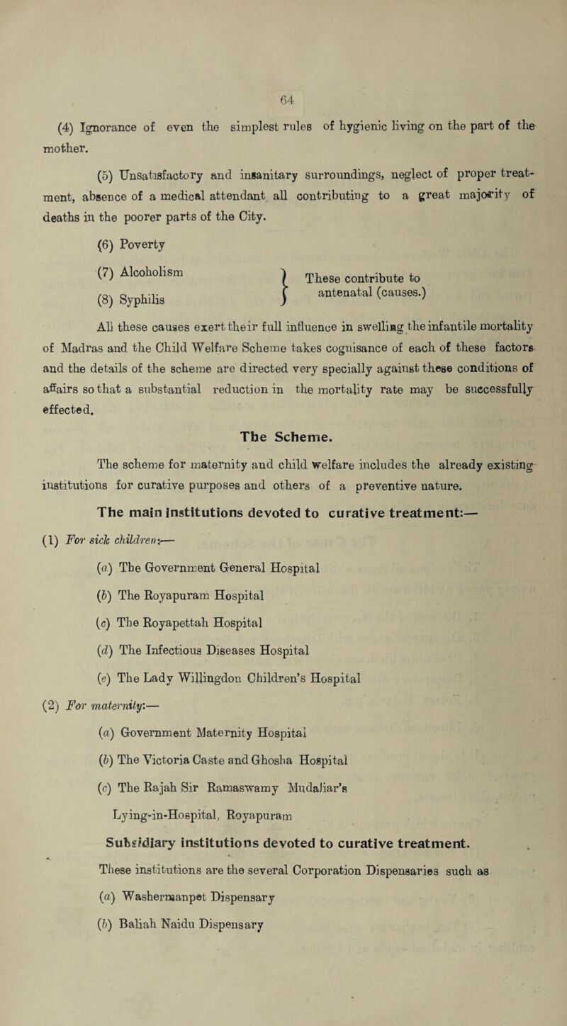 mother. (5) Unsatisfactory and insanitary surroundings, neglect of proper treat- contributing to a great majority of These contribute to antenatal (causes.) Ah these causes exert their full influence in swelling the infantile mortality of Madras and the Child Welfare Scheme takes cognisance of each of these factors and the details of the scheme are directed very specially against these conditions of affairs so that a substantial reduction in the mortality rate may be successfully effected. The Scheme. The scheme for maternity and child Welfare includes the already existing institutions for curative purposes and others of a preventive nature. The main institutions devoted to curative treatment:— (1) For sick children:— (a) The Government General Hospital (b) The Royapuram Hospital (c) The Royapettah Hospital (d) The Infectious Diseases Hospital (e) The Lady WiRingdon Children’s Hospital (2) For maternity:— (a) Government Maternity Hospital (b) The Victoria Caste and Ghosha Hospital (c) The Rajah Sir Ramaswamy Mudaliar’s Lying-in-Hospital, Royapuram Subsidiary institutions devoted to curative treatment. 4t, These institutions are the several Corporation Dispensaries such as (a) Washernjanpet Dispensary (h) Baliah Naidu Dispensary ment, absence of a medical attendant, all deaths in the poorer parts of the City. (6) Poverty (7) Alcoholism ^ (8) Syphilis )