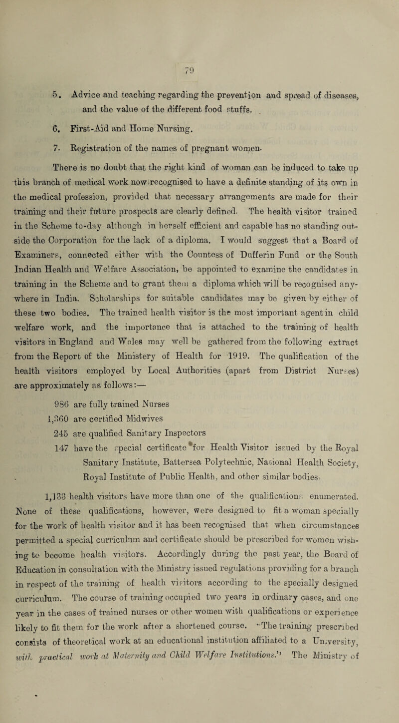 5. Advice and teaching regarding the prevention and spread of diseases, and the value of the different food stuffs. 6. First-Aid and Home Nursing. 7. Registration of the names of pregnant women. There is no doubt that the right kind of woman can be induced to take up this branch of medical work nowirecognised to have a definite standing of its own in the medical profession, provided that necessary arrangements are made for their training and their future prospects are clearly defined. The health visitor trained in the Scheme to-day although in herself efficient and capable has no standing out¬ side the Corporation for the lack of a diploma. I would suggest that a Board of Examiners, connected either with the Countess of Dufferin Fund or the South Indian Health and Welfare Association, be appointed to examine the candidates in training in the Scheme and to grant them a diploma which will be recognised any¬ where in India. Scholarships for suitable candidates may be given by either of these two bodies. The trained health visitor is the most important agent in child welfare work, and the importance that is attached to the training of health visitors in England and Wales may well be gathered from the following extract from the Report of the Ministery of Health for 1919. The qualification of the health visitors employed by Local Authorities (apart from District Nurses) are approximately as follows:— 980 are fully trained Nurses 1,060 are certified Midwives 245 are qualified Sanitary Inspectors 147 have the special certificate * for Health Visitor issued by the Royal Sanitary Institute, Battersea Polytechnic, National Health Society, Royal Institute of Public Health, and other similar bodies- 1,133 health visitors have more than one of the qualifications enumerated. None of these qualifications, however, were designed to fit a woman specially for the work of health visitor and it has been recognised that when circumstances permitted a special curriculum and certificate should be prescribed for women wish¬ ing to become health visitors. Accordingly during the past year, the Board of Education in consultation with the Ministry issued regulations providing for a branch in respect of the training of health visitors according to the specially designed curriculum. The course of training occupied two years in ordinary cases, and one year in the cases of trained nurses or other women with qualifications or experience likely to fit them for the work after a shortened course. “The training prescribed consists of theoretical work at an educational institution affiliated to a University, w{tL practical work at Maternity and Child Welfare Institutions?’ The Ministry of