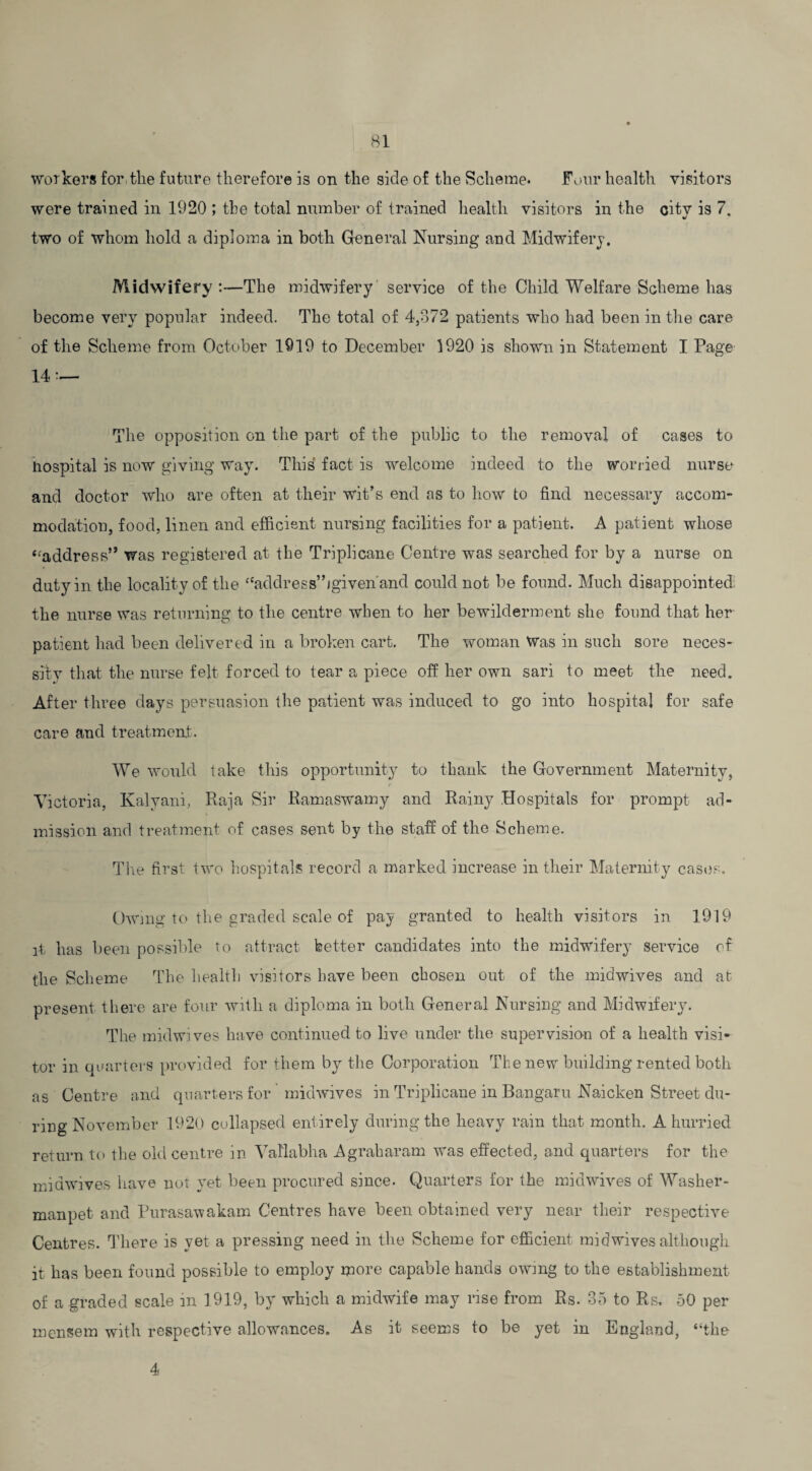 workers for. the future therefore is on the side of the Scheme. Four health visitors were trained in 1920 ; the total number of trained health visitors in the city is 7, two of whom hold a diploma in both General Nursing and Midwifery. Midwifery :—The midwifery service of the Child Welfare Scheme has become very popular indeed. The total of 4,372 patients who had been in the care of the Scheme from October 1919 to December 1920 is shown in Statement I Page 14 — The opposition on the part of the public to the removal of cases to hospital is now giving way. This fact is welcome indeed to the worried nurse and doctor who are often at their wit’s end as to how to find necessary accom¬ modation, food, linen and efficient nursing facilities for a patient. A patient whose “address” was registered at the Triplicane Centre was searched for by a nurse on duty in the locality of the “address”/given'and could not be found. Much disappointed, the nurse was returning to the centre when to her bewilderment she found that her patient had been delivered in a broken cart. The woman Was in such sore neces¬ sity that the nurse felt forced to tear a piece off her own sari to meet the need. After three days persuasion the patient was induced to go into hospital for safe care and treatment. We would take this opportunity to thank the Government Maternity, Victoria, Kalyani, Raja Sir Ramaswamy and Rainy Hospitals for prompt ad¬ mission and treatment of cases sent by the staff of the Scheme. The first two hospitals record a marked increase in their Maternity cases. Owing to the graded scale of pay granted to health visitors in 1919 it has been possible to attract better candidates into the midwifery service of the Scheme The health visitors have been chosen out of the midwives and at present there are four with a diploma in both General Nursing and Midwifery. The midwives have continued to live under the supervision of a health visi¬ tor in quarters provided for them by the Corporation The new building rented both as Centre and quarters for ’ midwives in Triplicane in Bangaru Naicken Street du¬ ring November 1920 collapsed entirely during the heavy rain that month. A hurried return to the old centre in Yallabha Agraharam was effected, and quarters for the midwives have not yet been procured since. Quarters for the midwives of Washer- manpet and Purasawakam Centres have been obtained very near their respective Centres. There is yet a pressing need in the Scheme for efficient mid wives although it has been found possible to employ more capable hands owing to the establishment of a graded scale m 1919, by which a midwife may rise from Rs. 35 to Rs, 50 per mensem with respective allowances. As it seems to be yet in England, “the 4