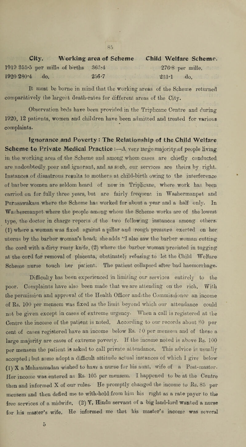 City. Working area of Scheme Child Welfare Scheme. 1919 355*5 per mille of births 363;4 2768 per mille. 1920 280*4 do. 256*7 231*1 do. It must be borne in mind that the working areas of the Scheme returned comparatively the largest death-rales for different areas of the City. Observation beds have been provided in the Triplicane Centre and during 1920, 12 patients, women and children have been admitted and treated for various * complaints. Ignorance and Poverty: The Relationship of the Child Welfare Scheme to Private Medical Practice :—A very large majorityiof people living in the working area of the Scheme and among whom cases are chiefly conducted are undoubtedly poor and ignorant, and as such, our services are theirs by right. Instances of disastrous results to mothers at child-birth owing to the interference of barber women are seldom heard of now in Triplicane, where work has been carried on for fully three years, but are fairly frequent in Washermanpet and Purasawakam where the Scheme has worked for about a year and a half only. In Washermanpet where the people among whom the Scheme works are of the lowest type, the doctor in charge reports of the two following instances among others. (1) where a woman was fixed against a pillar and irough pressure exerted on her uterus by the barber woman’s head; she adds “I also saw the barber woman cutting the cord with a dirty rusty knife, (2) where the barber woman presisted in tugging at the cord for removal of placenta, obstinately refusing to let the Child Welfare Scheme nurse touch her patient. The patient collapsed after bad haemorrhage. Difficulty has been experienced in limiting our services entirely to the poor. Complaints have also been made that we are attending on the rich. With the permission and approval of the Health Officer andithe Commissioner an income of Rs. 100 per mensem was fixed as the limit beyond which our attendance could not be given except in cases of extreme urgency- When a call is registered at Ike Centre the income of the patient is noted. According to our records about 80 per cent of cases registered have an income below Rs. 50 per mensem and of these a large majority are cases of extreme poverty. If the income noted is above Rs. 100 per mensem the patient is asked to call private attendance. This advice is usually accepted; but some adopt a difficult attitude actual instances of which I give below (1) X a Muhammadan wished to have a nurse for Iris aunt, wife of a Post-master. Her income was entered as Rs- 105 per mensem. I happened to be at the Centre then and informed X of our rules- He promptly changed the income to Rs. 85 per mensem and then defied me to with-hold from him his right as a rate payer to the free services of a midwife. (2) Y, Hindu servant of a big land-lord wanted a nurse for his master’s wife. He informed me that his master’s income was several 5