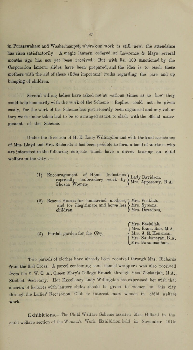in Purasawakam and Washermanpet, where our work is still new, the attendance has risen satisfactorily. A magic lantern ordered at Lawrence & Mayo several months ago has not yet been received. But with Rs. 100 sanctioned by the Corporation lantern slides have been prepared, and the idea is to teach these mothers with the aid of these slides important truths regarding the care and up bringing of children. Several willing ladies have asked me at various times as to how they could help honorarily with the work of the Scheme Replies could not be given easily, for the work of the Scheme has just recently been organised and any volun¬ tary work under taken had to be so arranged as not to clash with the official mana¬ gement of the Scheme. Under the direction of H. E. Lady Willingdon and with the kind assistance of Mrs. Lloyd and Mrs. Richards it has been possible to form a band of workers who are interested in the following subjects which have a direct bearing on child welfare in the City :— Encouragement of Home Industries especially embroidery work by Grhosha Women. Rescue Homes for unmarried mothers, and for illegitimate and home less children. } } Lady Davidson. Mrs. Appasamy, B A. Mrs. Venkiah. Mrs. Symons. Mrs. Devadoss. f Mrs. Bazluliah. | Mrs. Rama Rao, M.A. (3) Purdah garden for the City, «{ Mrs. 0. E. Hensman. \ Mrs. Subbarayan, B A. i_Mrs. Swaminadhan. Two parcels of clothes have already been received through Mrs. Richards from the Red Cross. A parcel containing some flannel Wrappers was also received from the Y. W. C. A., Queen Mary’s College Branch, through Miss. Zachariah, M.A., Student Secretary. Her Excellency Lady Willingdon has expressed her wish that a series of lectures with lantern slides should be given to women in this city through the Ladies’Recreation Club to interest more women in child welfare work. Exhibition s.—The Child Welfare Scheme assisted Mrs. Giffard in the child welfare section of the Women’s Work Exhibition held in November 1919